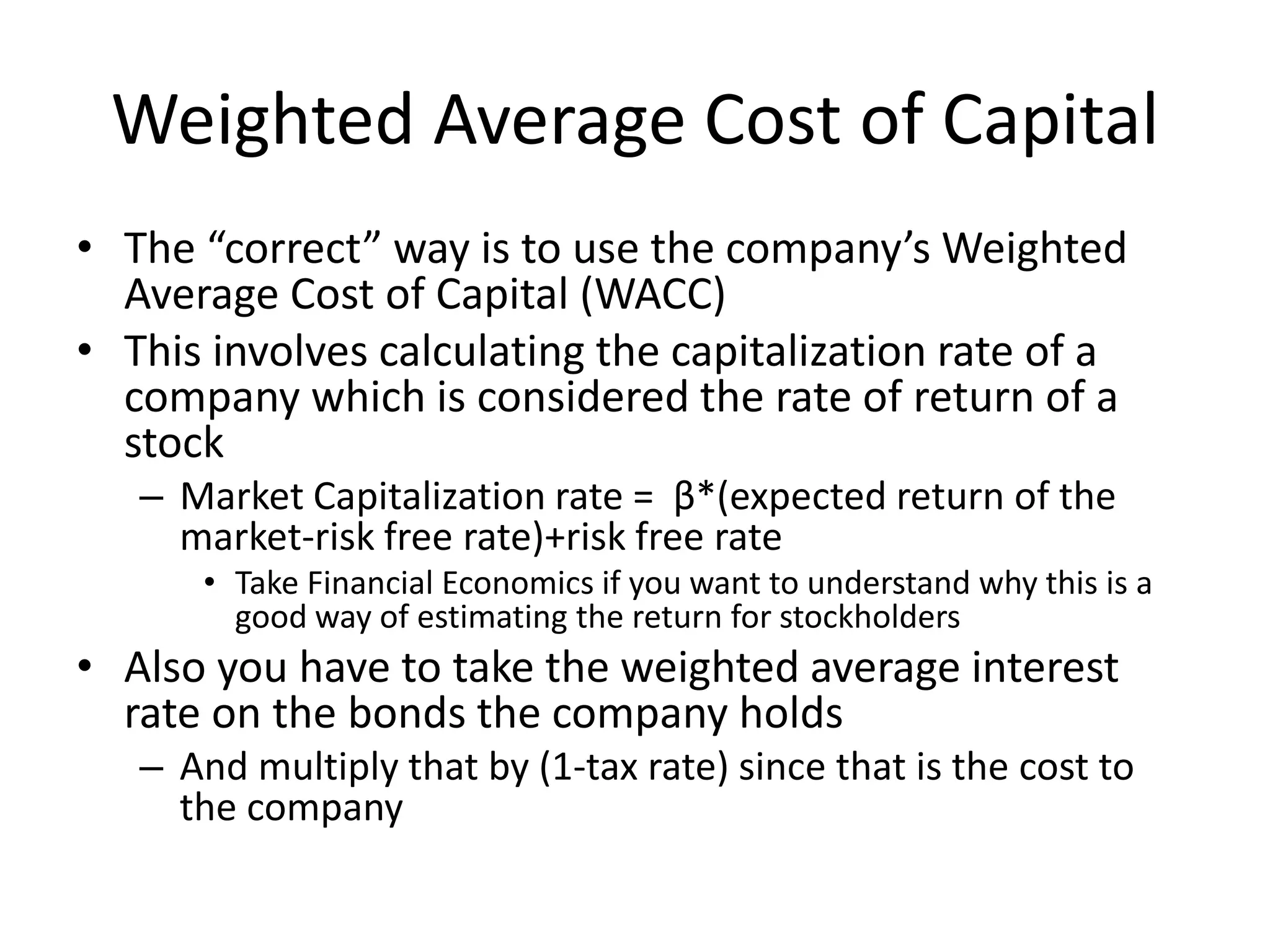 Weighted Average Cost of Capital 
• The “correct” way is to use the company’s Weighted 
Average Cost of Capital (WACC) 
• This involves calculating the capitalization rate of a 
company which is considered the rate of return of a 
stock 
– Market Capitalization rate = β*(expected return of the 
market-risk free rate)+risk free rate 
• Take Financial Economics if you want to understand why this is a 
good way of estimating the return for stockholders 
• Also you have to take the weighted average interest 
rate on the bonds the company holds 
– And multiply that by (1-tax rate) since that is the cost to 
the company 
 