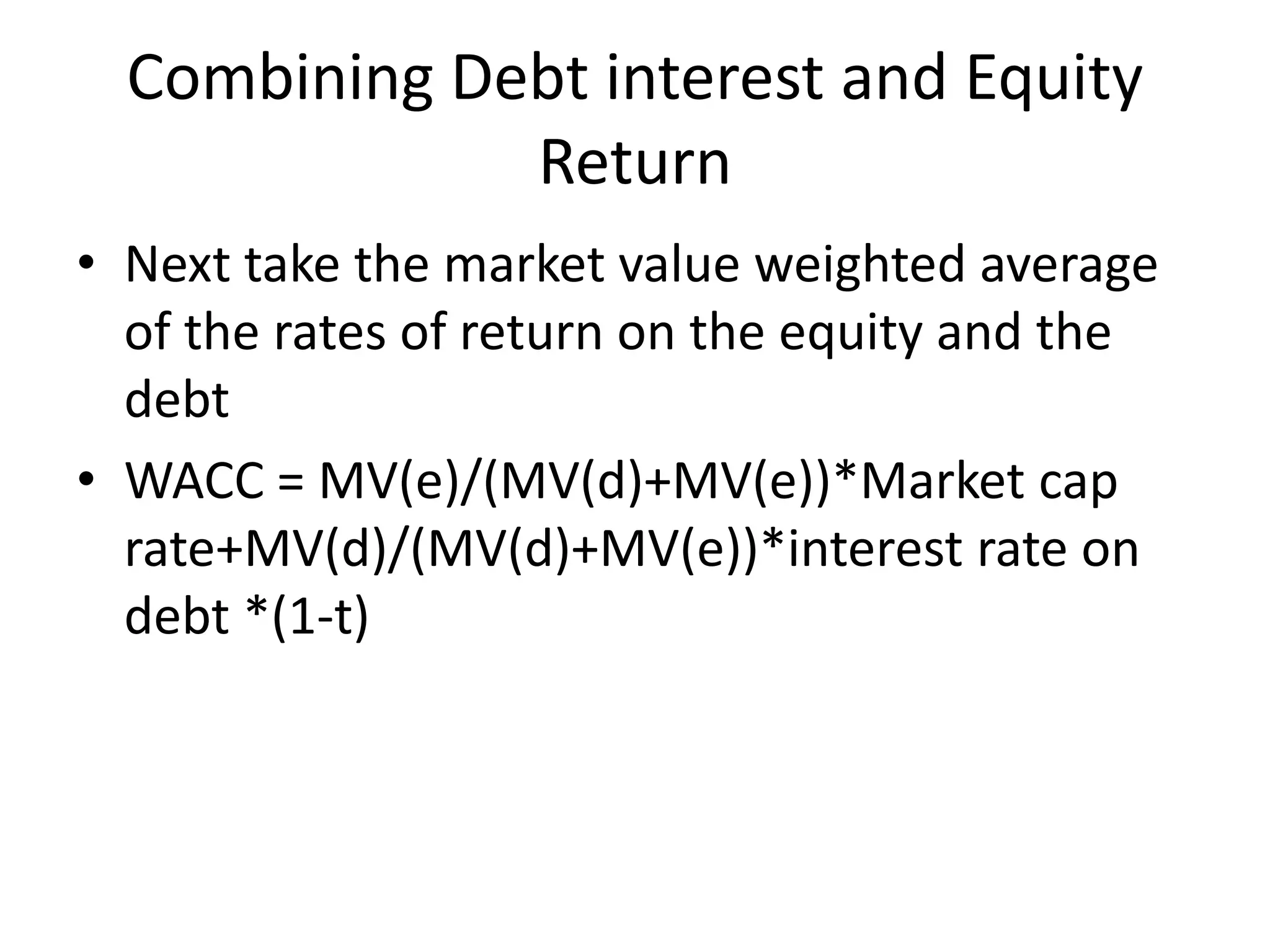 Combining Debt interest and Equity 
Return 
• Next take the market value weighted average 
of the rates of return on the equity and the 
debt 
• WACC = MV(e)/(MV(d)+MV(e))*Market cap 
rate+MV(d)/(MV(d)+MV(e))*interest rate on 
debt *(1-t) 
 