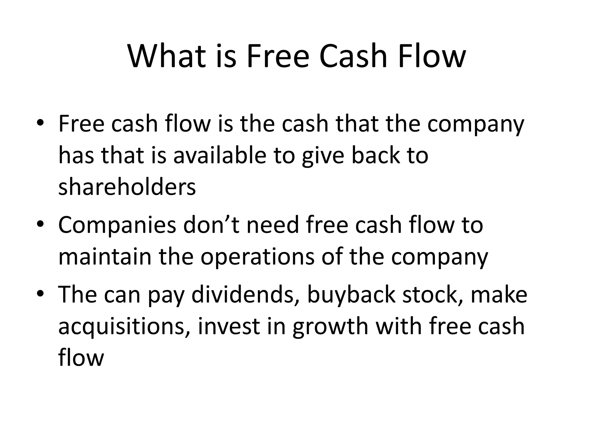 What is Free Cash Flow 
• Free cash flow is the cash that the company 
has that is available to give back to 
shareholders 
• Companies don’t need free cash flow to 
maintain the operations of the company 
• The can pay dividends, buyback stock, make 
acquisitions, invest in growth with free cash 
flow 
 