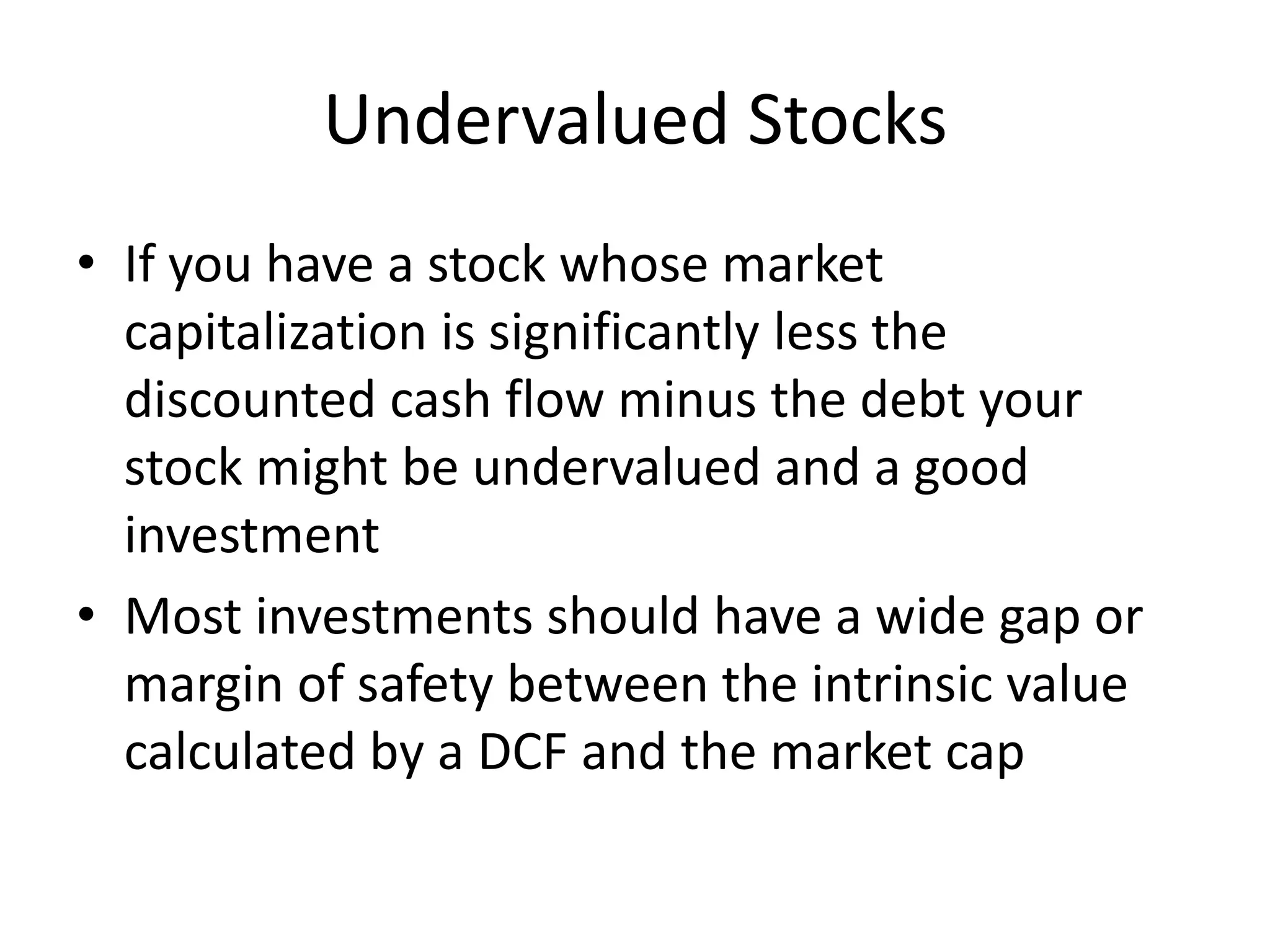 Undervalued Stocks 
• If you have a stock whose market 
capitalization is significantly less the 
discounted cash flow minus the debt your 
stock might be undervalued and a good 
investment 
• Most investments should have a wide gap or 
margin of safety between the intrinsic value 
calculated by a DCF and the market cap 
 