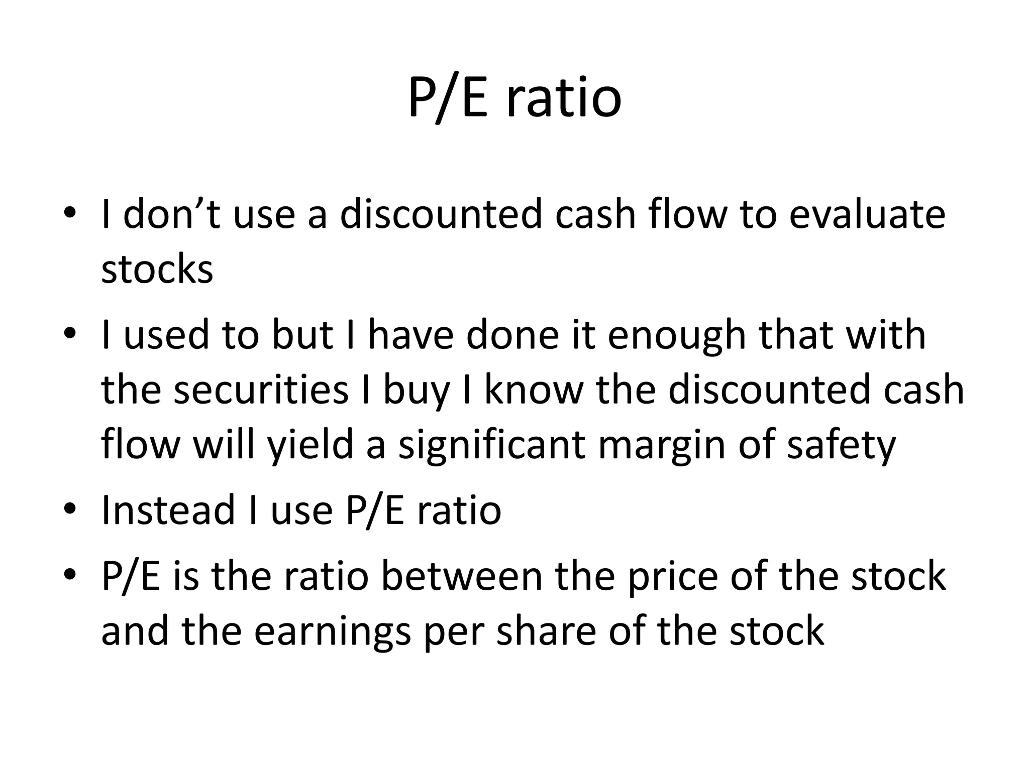 P/E ratio 
• I don’t use a discounted cash flow to evaluate 
stocks 
• I used to but I have done it enough that with 
the securities I buy I know the discounted cash 
flow will yield a significant margin of safety 
• Instead I use P/E ratio 
• P/E is the ratio between the price of the stock 
and the earnings per share of the stock 
 