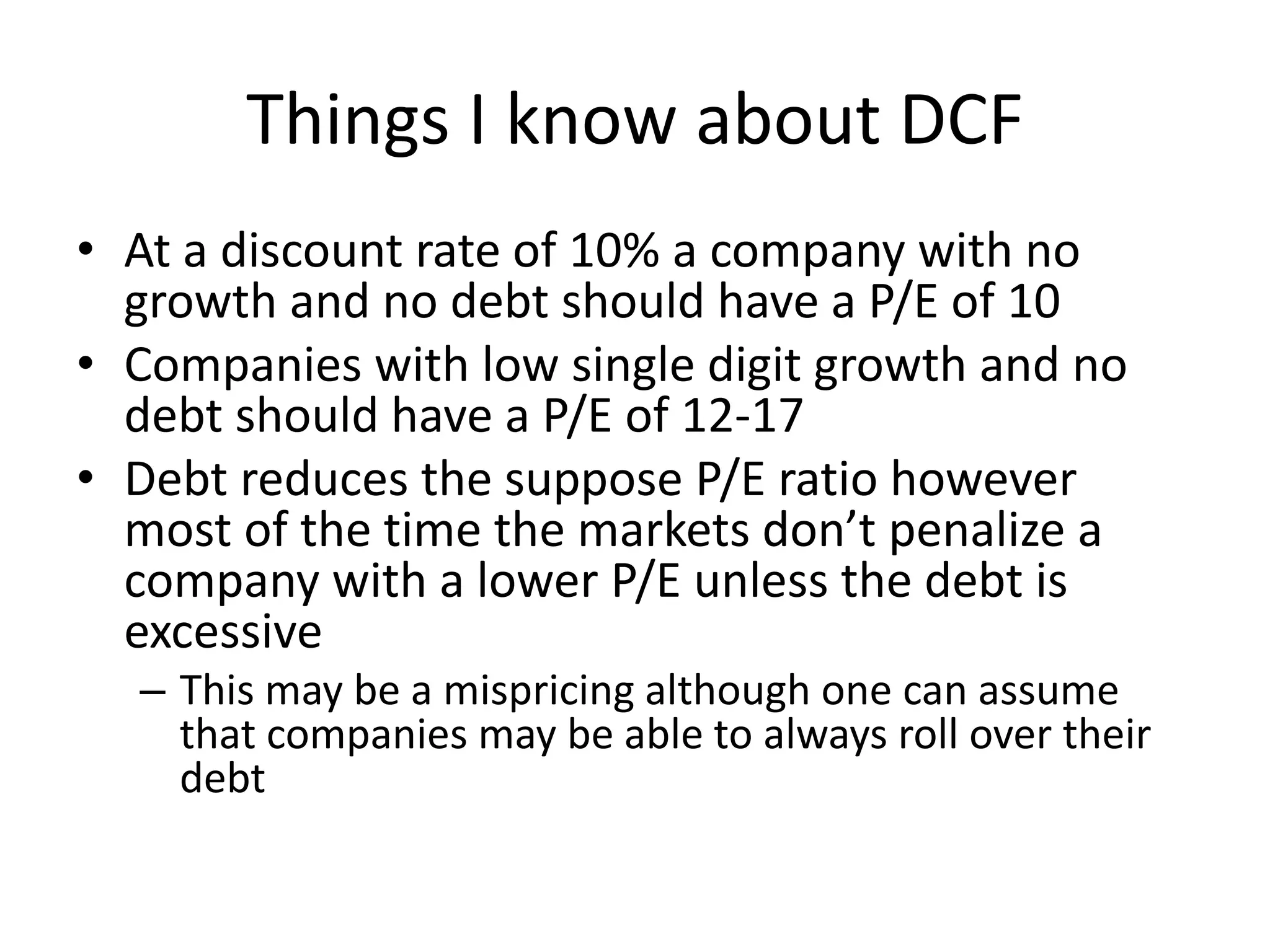 Things I know about DCF 
• At a discount rate of 10% a company with no 
growth and no debt should have a P/E of 10 
• Companies with low single digit growth and no 
debt should have a P/E of 12-17 
• Debt reduces the suppose P/E ratio however 
most of the time the markets don’t penalize a 
company with a lower P/E unless the debt is 
excessive 
– This may be a mispricing although one can assume 
that companies may be able to always roll over their 
debt 
 