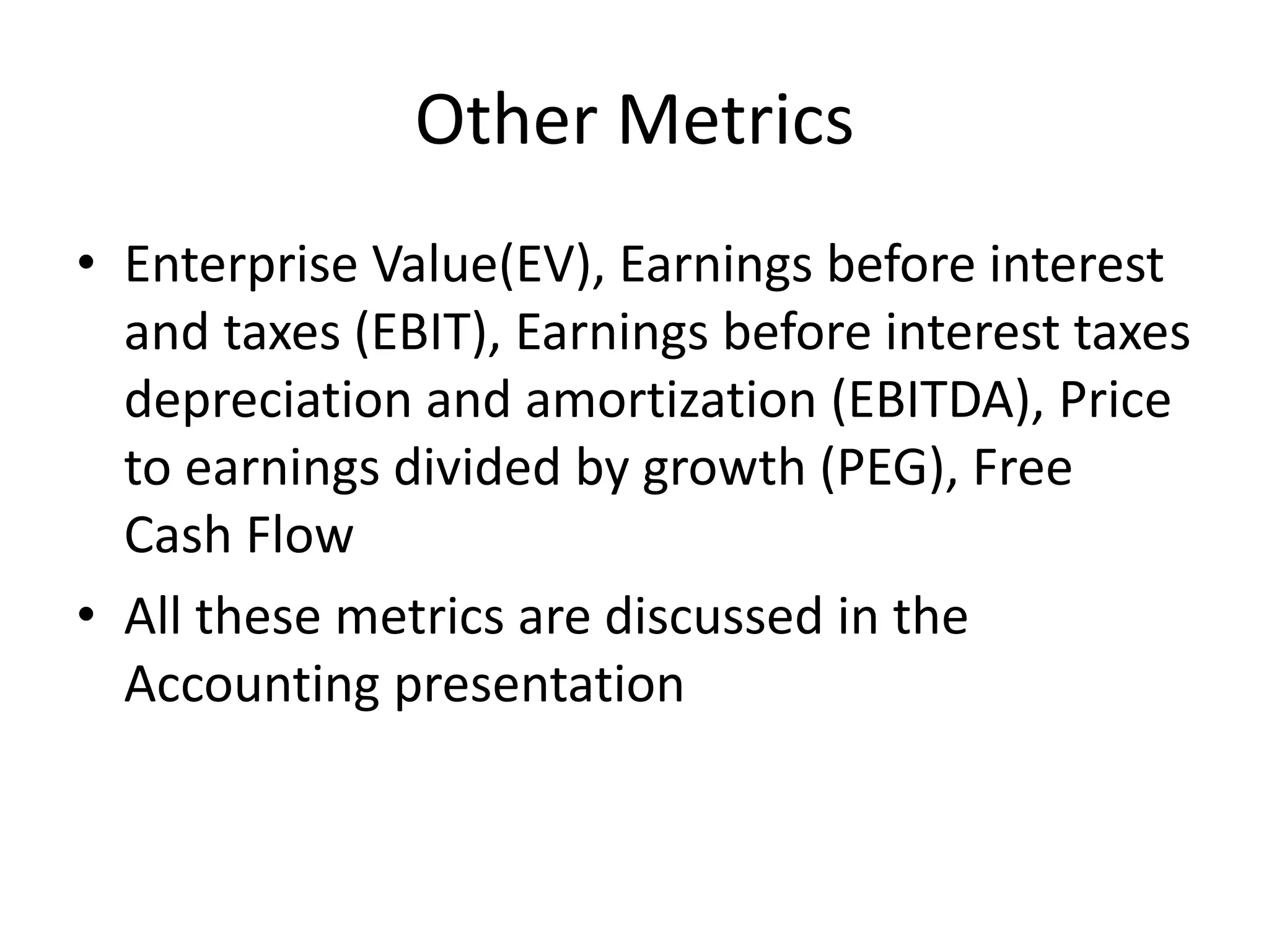 Other Metrics 
• Enterprise Value(EV), Earnings before interest 
and taxes (EBIT), Earnings before interest taxes 
depreciation and amortization (EBITDA), Price 
to earnings divided by growth (PEG), Free 
Cash Flow 
• All these metrics are discussed in the 
Accounting presentation 
 