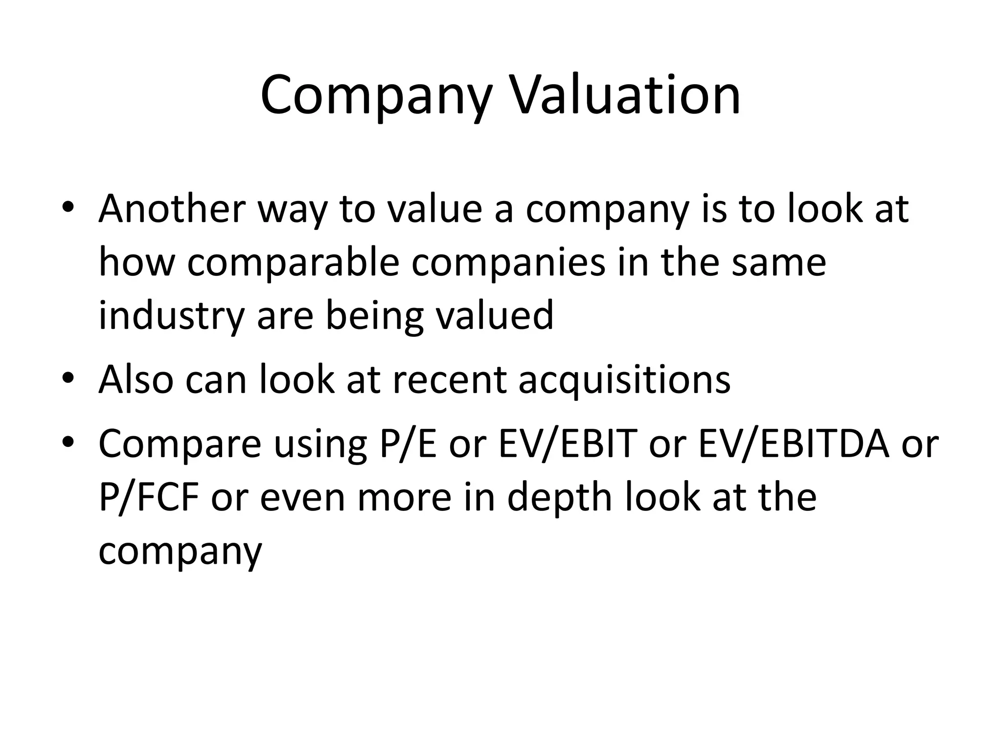 Company Valuation 
• Another way to value a company is to look at 
how comparable companies in the same 
industry are being valued 
• Also can look at recent acquisitions 
• Compare using P/E or EV/EBIT or EV/EBITDA or 
P/FCF or even more in depth look at the 
company 
 