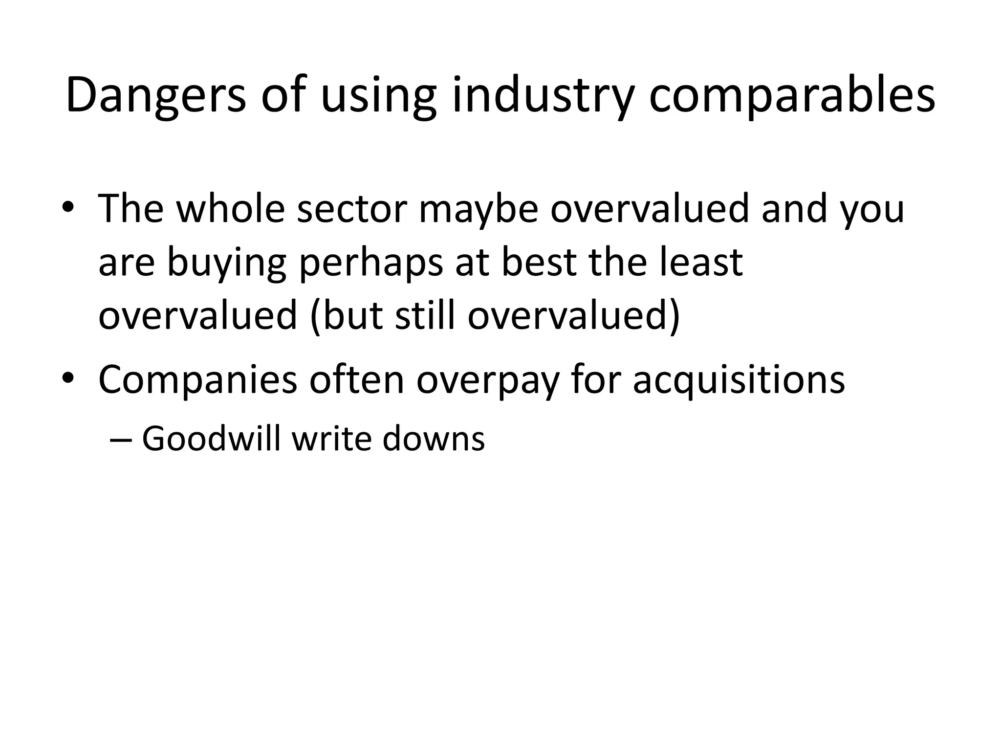 Dangers of using industry comparables 
• The whole sector maybe overvalued and you 
are buying perhaps at best the least 
overvalued (but still overvalued) 
• Companies often overpay for acquisitions 
– Goodwill write downs 
 