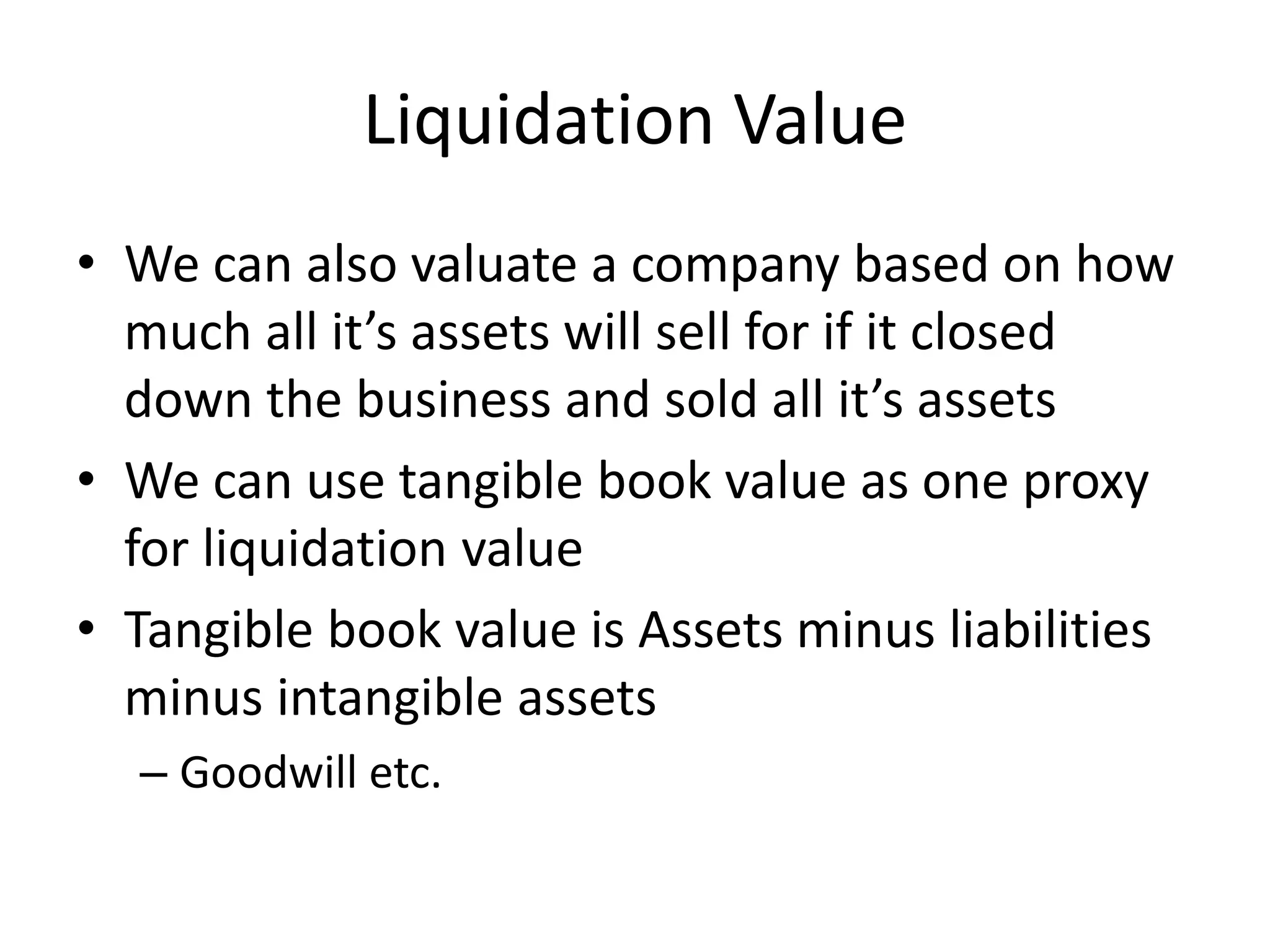 Liquidation Value 
• We can also valuate a company based on how 
much all it’s assets will sell for if it closed 
down the business and sold all it’s assets 
• We can use tangible book value as one proxy 
for liquidation value 
• Tangible book value is Assets minus liabilities 
minus intangible assets 
– Goodwill etc. 
 