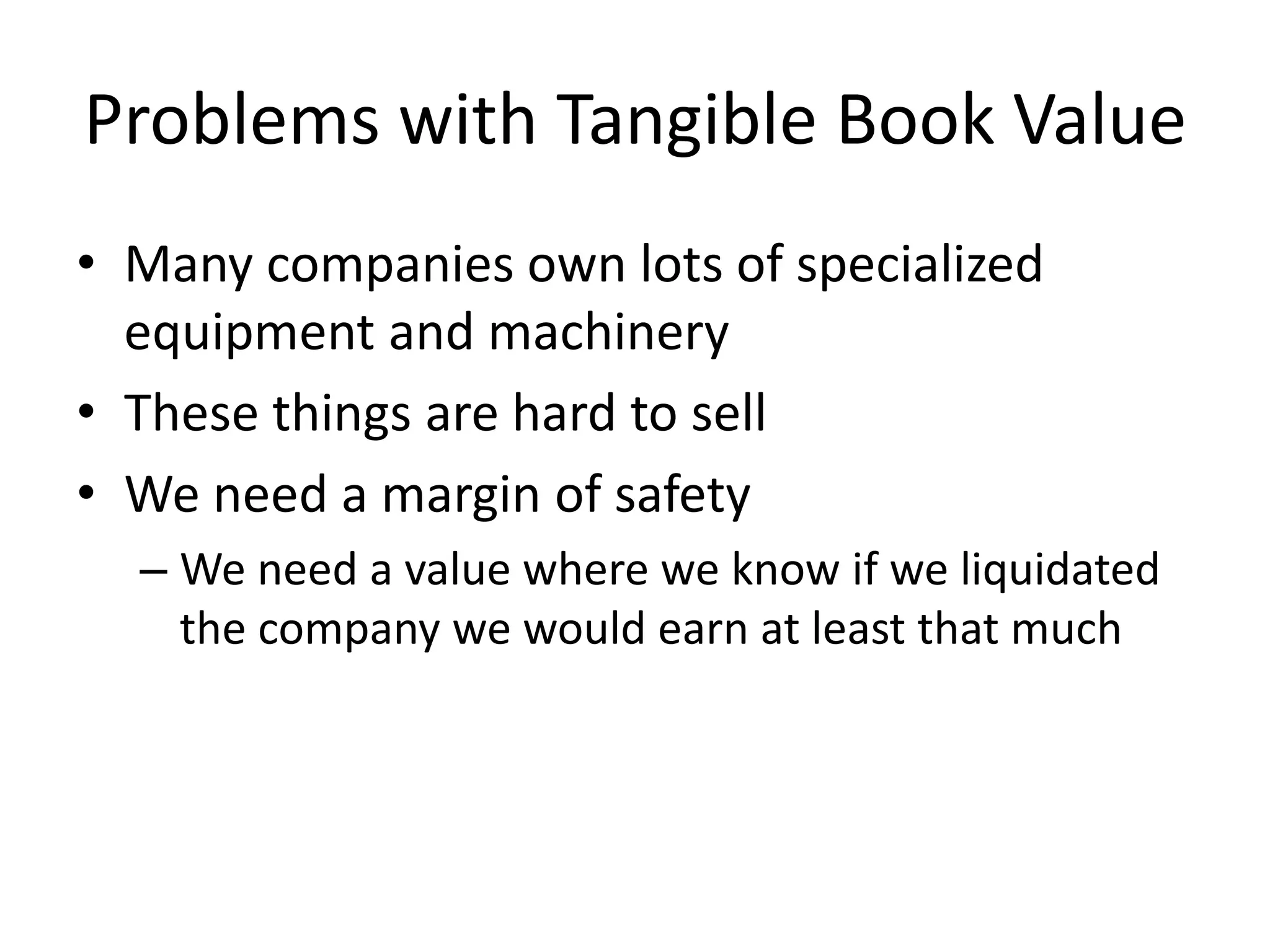 Problems with Tangible Book Value 
• Many companies own lots of specialized 
equipment and machinery 
• These things are hard to sell 
• We need a margin of safety 
– We need a value where we know if we liquidated 
the company we would earn at least that much 
 