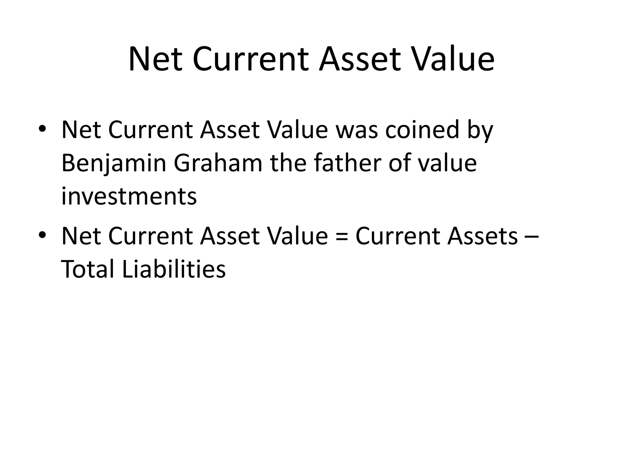 Net Current Asset Value 
• Net Current Asset Value was coined by 
Benjamin Graham the father of value 
investments 
• Net Current Asset Value = Current Assets – 
Total Liabilities 
