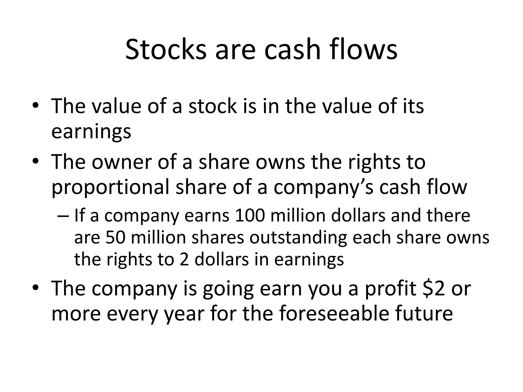 Stocks are cash flows 
• The value of a stock is in the value of its 
earnings 
• The owner of a share owns the rights to 
proportional share of a company’s cash flow 
– If a company earns 100 million dollars and there 
are 50 million shares outstanding each share owns 
the rights to 2 dollars in earnings 
• The company is going earn you a profit $2 or 
more every year for the foreseeable future 
 