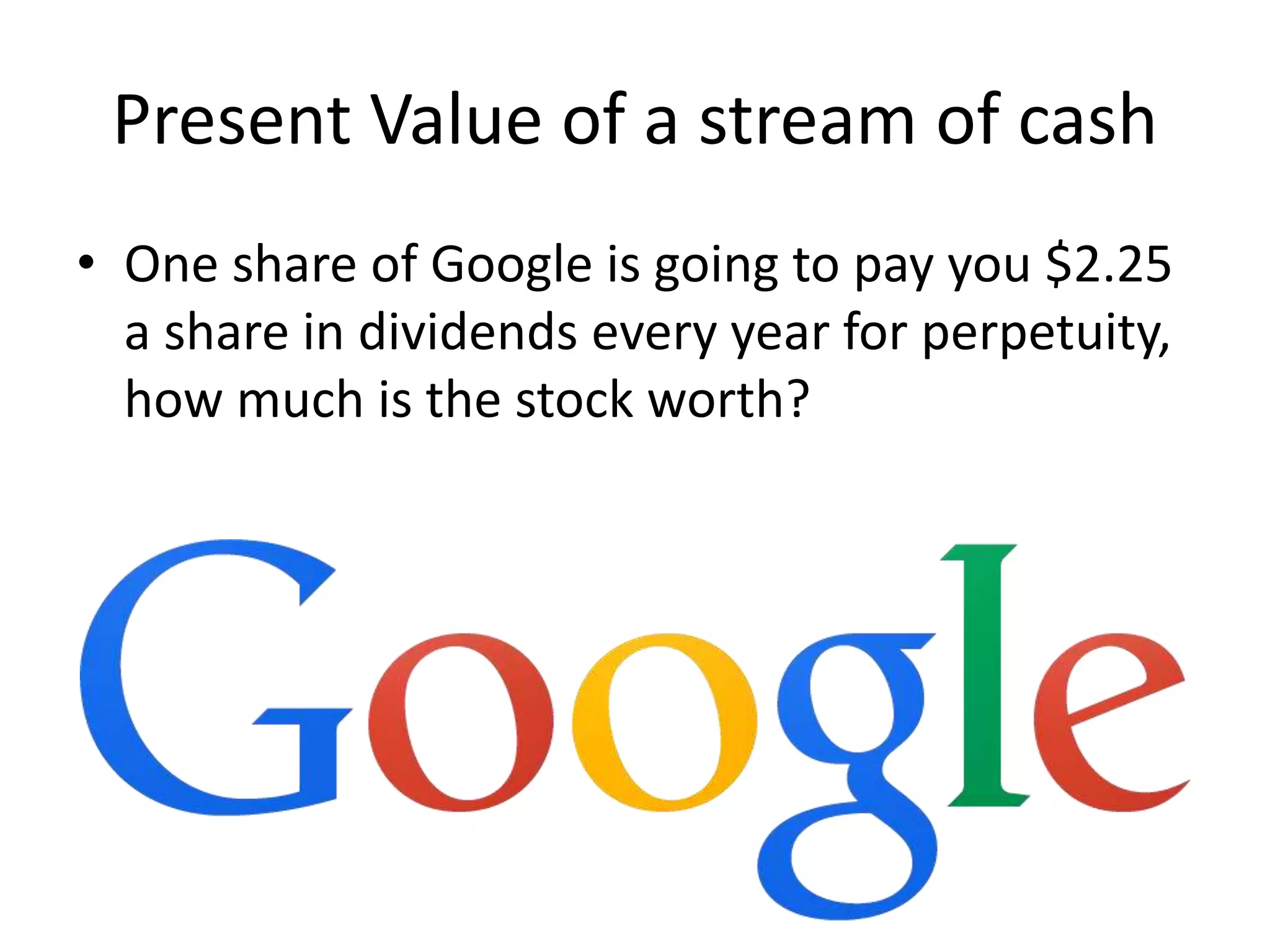 Present Value of a stream of cash 
• One share of Google is going to pay you $2.25 
a share in dividends every year for perpetuity, 
how much is the stock worth? 
 