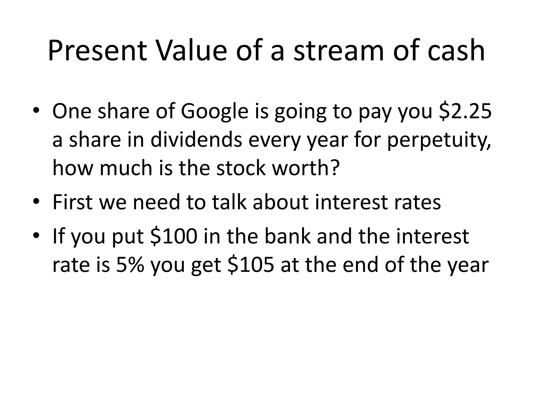 Present Value of a stream of cash 
• One share of Google is going to pay you $2.25 
a share in dividends every year for perpetuity, 
how much is the stock worth? 
• First we need to talk about interest rates 
• If you put $100 in the bank and the interest 
rate is 5% you get $105 at the end of the year 
 