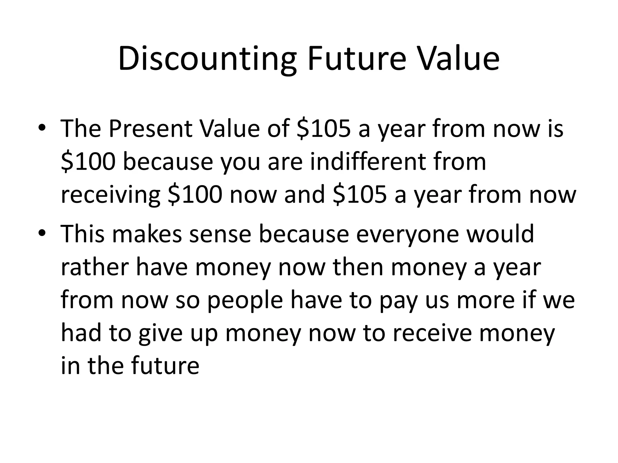 Discounting Future Value 
• The Present Value of $105 a year from now is 
$100 because you are indifferent from 
receiving $100 now and $105 a year from now 
• This makes sense because everyone would 
rather have money now then money a year 
from now so people have to pay us more if we 
had to give up money now to receive money 
in the future 
 