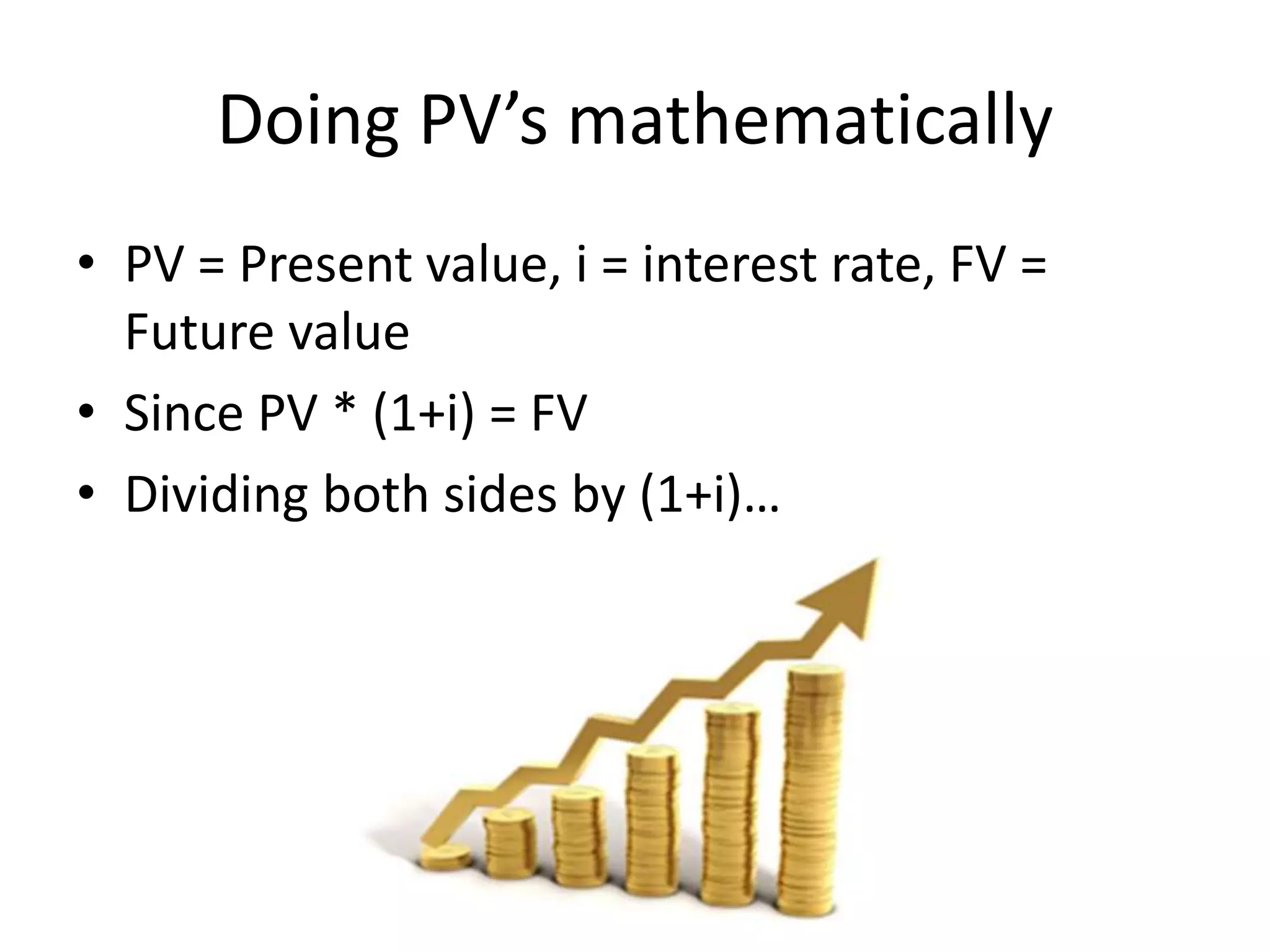 Doing PV’s mathematically 
• PV = Present value, i = interest rate, FV = 
Future value 
• Since PV * (1+i) = FV 
• Dividing both sides by (1+i)… 
 