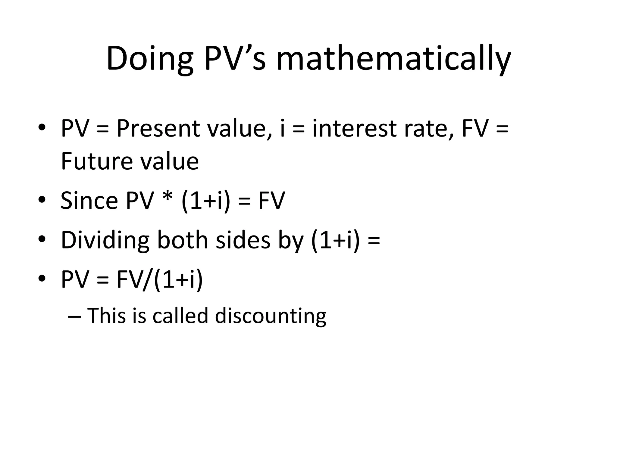 Doing PV’s mathematically 
• PV = Present value, i = interest rate, FV = 
Future value 
• Since PV * (1+i) = FV 
• Dividing both sides by (1+i) = 
• PV = FV/(1+i) 
– This is called discounting 
 