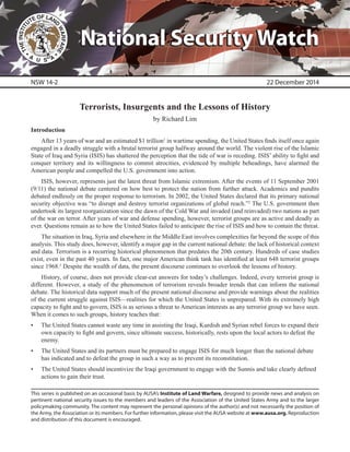 This series is published on an occasional basis by AUSA’s Institute of Land Warfare, designed to provide news and analysis on
pertinent national security issues to the members and leaders of the Association of the United States Army and to the larger
policymaking community. The content may represent the personal opinions of the author(s) and not necessarily the position of
the Army, the Association or its members. For further information, please visit the AUSA website at www.ausa.org. Reproduction
and distribution of this document is encouraged.
National Security WatchNational Security Watch
Terrorists, Insurgents and the Lessons of History
by Richard Lim
Introduction
After 13 years of war and an estimated $1 trillion1
in wartime spending, the United States finds itself once again
engaged in a deadly struggle with a brutal terrorist group halfway around the world. The violent rise of the Islamic
State of Iraq and Syria (ISIS) has shattered the perception that the tide of war is receding. ISIS’ ability to fight and
conquer territory and its willingness to commit atrocities, evidenced by multiple beheadings, have alarmed the
American people and compelled the U.S. government into action.
ISIS, however, represents just the latest threat from Islamic extremism. After the events of 11 September 2001
(9/11) the national debate centered on how best to protect the nation from further attack. Academics and pundits
debated endlessly on the proper response to terrorism. In 2002, the United States declared that its primary national
security objective was “to disrupt and destroy terrorist organizations of global reach.”2
The U.S. government then
undertook its largest reorganization since the dawn of the Cold War and invaded (and reinvaded) two nations as part
of the war on terror. After years of war and defense spending, however, terrorist groups are as active and deadly as
ever. Questions remain as to how the United States failed to anticipate the rise of ISIS and how to contain the threat.
The situation in Iraq, Syria and elsewhere in the Middle East involves complexities far beyond the scope of this
analysis. This study does, however, identify a major gap in the current national debate: the lack of historical context
and data. Terrorism is a recurring historical phenomenon that predates the 20th century. Hundreds of case studies
exist, even in the past 40 years. In fact, one major American think tank has identified at least 648 terrorist groups
since 1968.3
Despite the wealth of data, the present discourse continues to overlook the lessons of history.
History, of course, does not provide clear-cut answers for today’s challenges. Indeed, every terrorist group is
different. However, a study of the phenomenon of terrorism reveals broader trends that can inform the national
debate. The historical data support much of the present national discourse and provide warnings about the realities
of the current struggle against ISIS—realities for which the United States is unprepared. With its extremely high
capacity to fight and to govern, ISIS is as serious a threat to American interests as any terrorist group we have seen.
When it comes to such groups, history teaches that:
•	 The United States cannot waste any time in assisting the Iraqi, Kurdish and Syrian rebel forces to expand their
own capacity to fight and govern, since ultimate success, historically, rests upon the local actors to defeat the
enemy.
•	 The United States and its partners must be prepared to engage ISIS for much longer than the national debate
has indicated and to defeat the group in such a way as to prevent its reconstitution.
•	 The United States should incentivize the Iraqi government to engage with the Sunnis and take clearly defined
actions to gain their trust.
NSW 14-2 22 December 2014
 