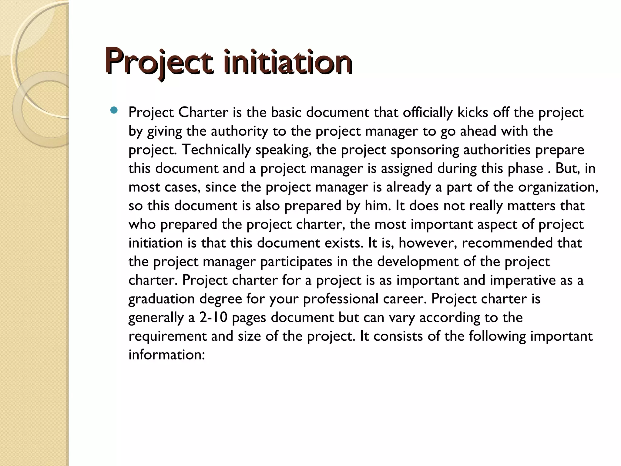 Project initiationProject initiation
 Project Charter is the basic document that officially kicks off the project
by giving the authority to the project manager to go ahead with the
project. Technically speaking, the project sponsoring authorities prepare
this document and a project manager is assigned during this phase . But, in
most cases, since the project manager is already a part of the organization,
so this document is also prepared by him. It does not really matters that
who prepared the project charter, the most important aspect of project
initiation is that this document exists. It is, however, recommended that
the project manager participates in the development of the project
charter. Project charter for a project is as important and imperative as a
graduation degree for your professional career. Project charter is
generally a 2-10 pages document but can vary according to the
requirement and size of the project. It consists of the following important
information:
 