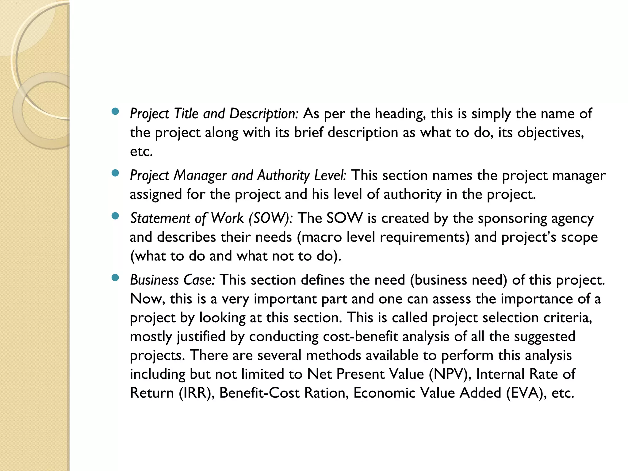  Project Title and Description: As per the heading, this is simply the name of
the project along with its brief description as what to do, its objectives,
etc.
 Project Manager and Authority Level: This section names the project manager
assigned for the project and his level of authority in the project.
 Statement of Work (SOW): The SOW is created by the sponsoring agency
and describes their needs (macro level requirements) and project’s scope
(what to do and what not to do).
 Business Case: This section defines the need (business need) of this project.
Now, this is a very important part and one can assess the importance of a
project by looking at this section. This is called project selection criteria,
mostly justified by conducting cost-benefit analysis of all the suggested
projects. There are several methods available to perform this analysis
including but not limited to Net Present Value (NPV), Internal Rate of
Return (IRR), Benefit-Cost Ration, Economic Value Added (EVA), etc.
 