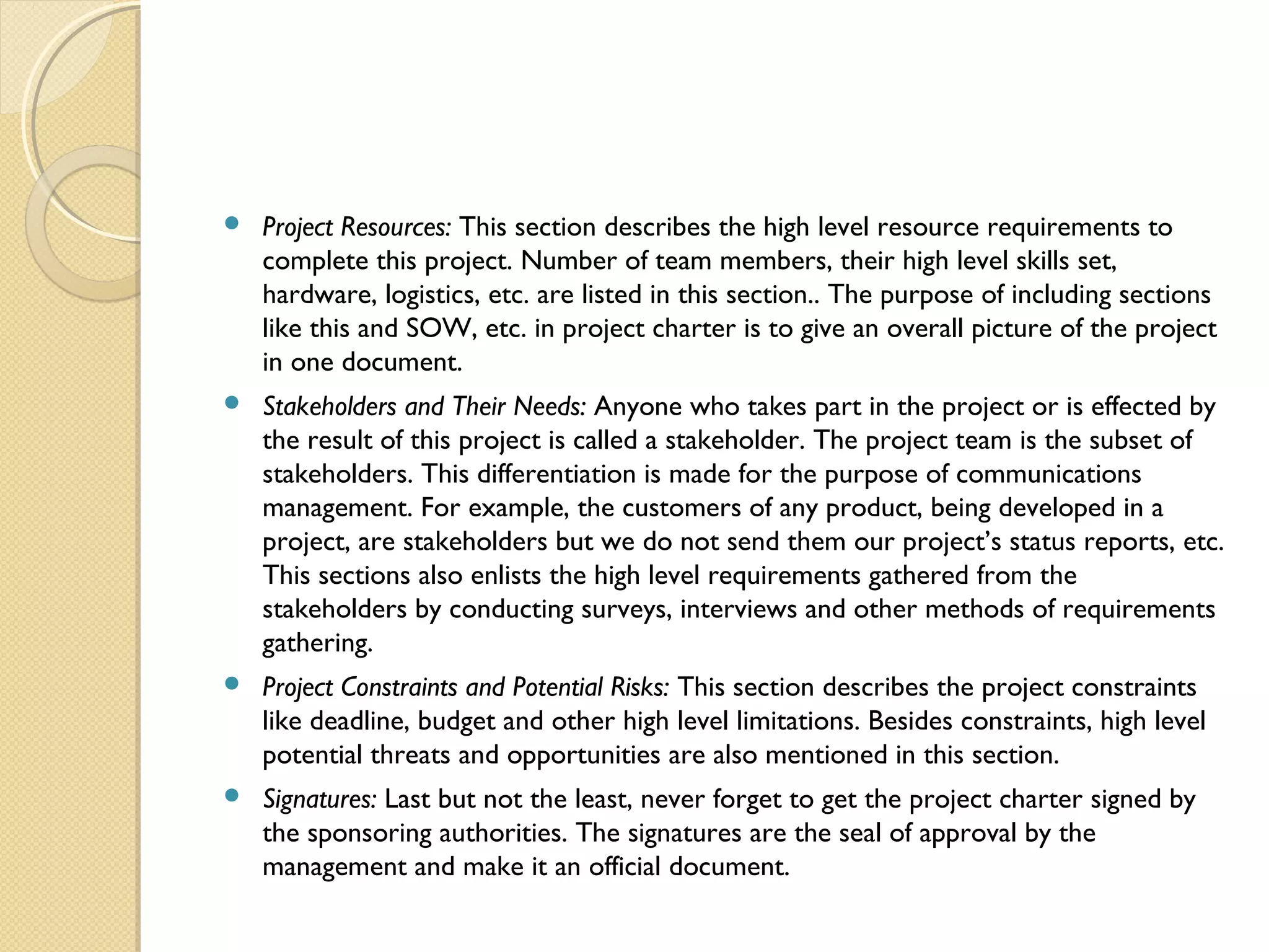 Project Resources: This section describes the high level resource requirements to
complete this project. Number of team members, their high level skills set,
hardware, logistics, etc. are listed in this section.. The purpose of including sections
like this and SOW, etc. in project charter is to give an overall picture of the project
in one document.
 Stakeholders and Their Needs: Anyone who takes part in the project or is effected by
the result of this project is called a stakeholder. The project team is the subset of
stakeholders. This differentiation is made for the purpose of communications
management. For example, the customers of any product, being developed in a
project, are stakeholders but we do not send them our project’s status reports, etc.
This sections also enlists the high level requirements gathered from the
stakeholders by conducting surveys, interviews and other methods of requirements
gathering.
 Project Constraints and Potential Risks: This section describes the project constraints
like deadline, budget and other high level limitations. Besides constraints, high level
potential threats and opportunities are also mentioned in this section.
 Signatures: Last but not the least, never forget to get the project charter signed by
the sponsoring authorities. The signatures are the seal of approval by the
management and make it an official document.
 