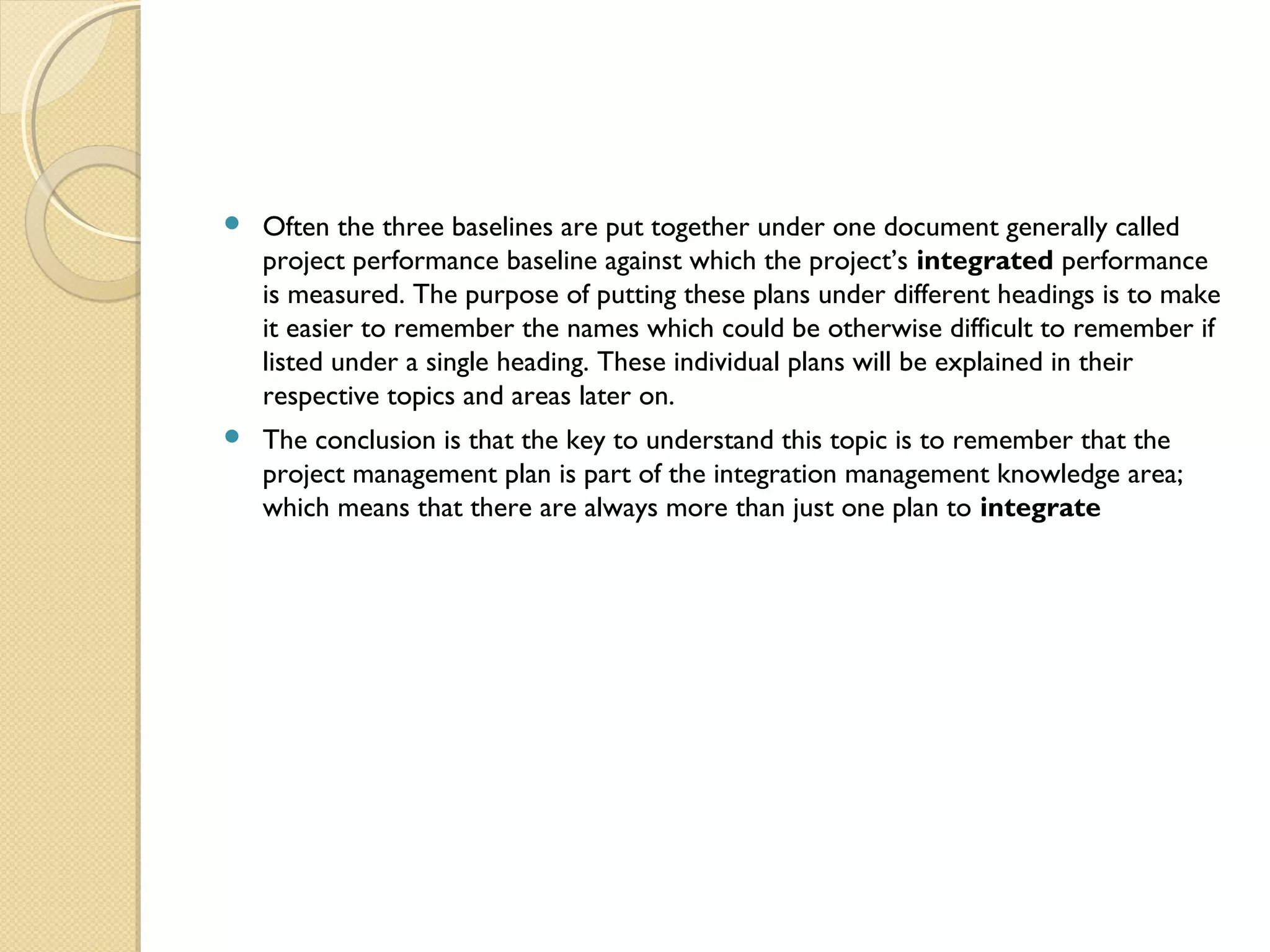  Often the three baselines are put together under one document generally called
project performance baseline against which the project’s integrated performance
is measured. The purpose of putting these plans under different headings is to make
it easier to remember the names which could be otherwise difficult to remember if
listed under a single heading. These individual plans will be explained in their
respective topics and areas later on.
 The conclusion is that the key to understand this topic is to remember that the
project management plan is part of the integration management knowledge area;
which means that there are always more than just one plan to integrate
 