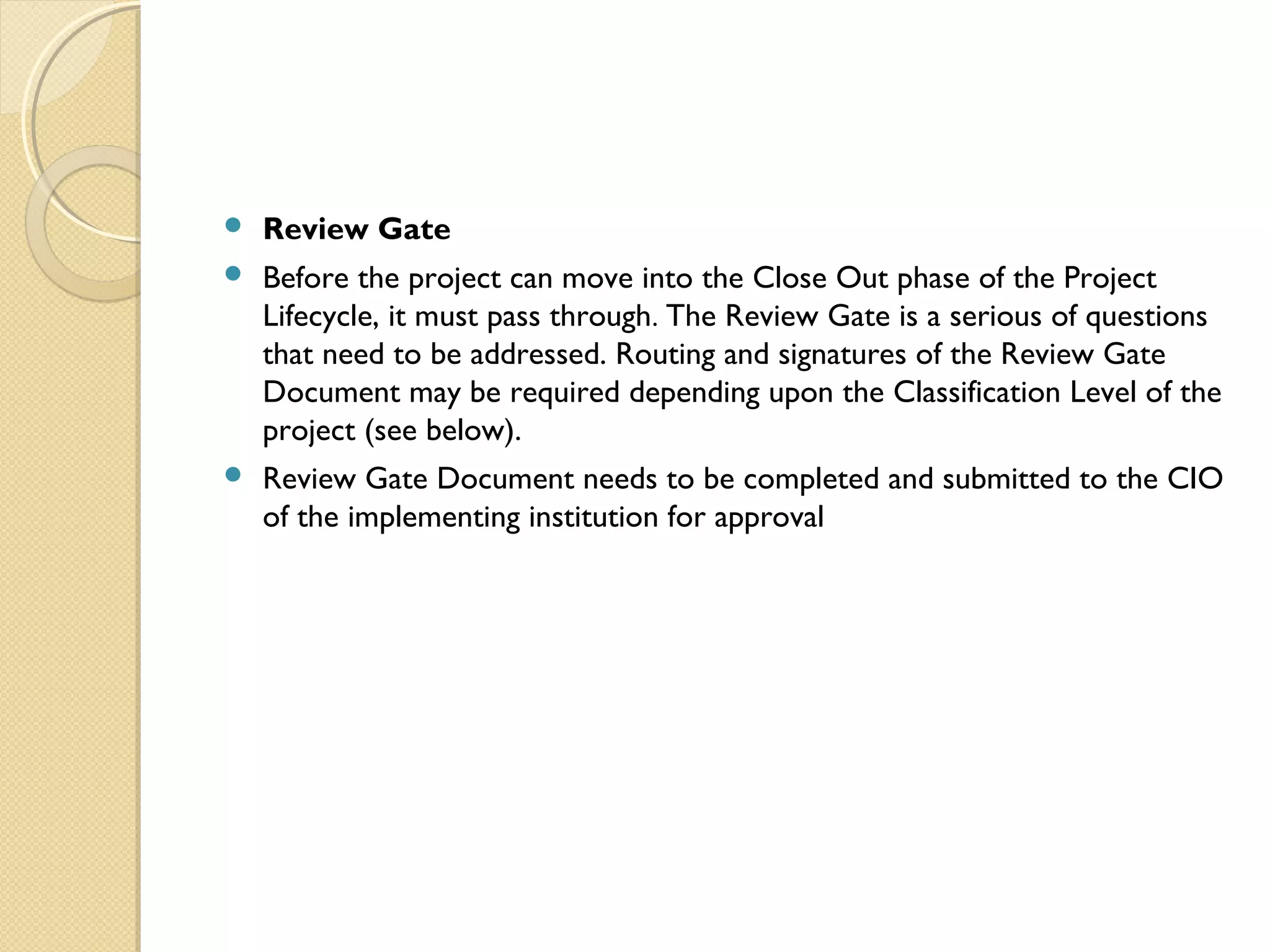  Review Gate
 Before the project can move into the Close Out phase of the Project
Lifecycle, it must pass through. The Review Gate is a serious of questions
that need to be addressed. Routing and signatures of the Review Gate
Document may be required depending upon the Classification Level of the
project (see below).
 Review Gate Document needs to be completed and submitted to the CIO
of the implementing institution for approval
 