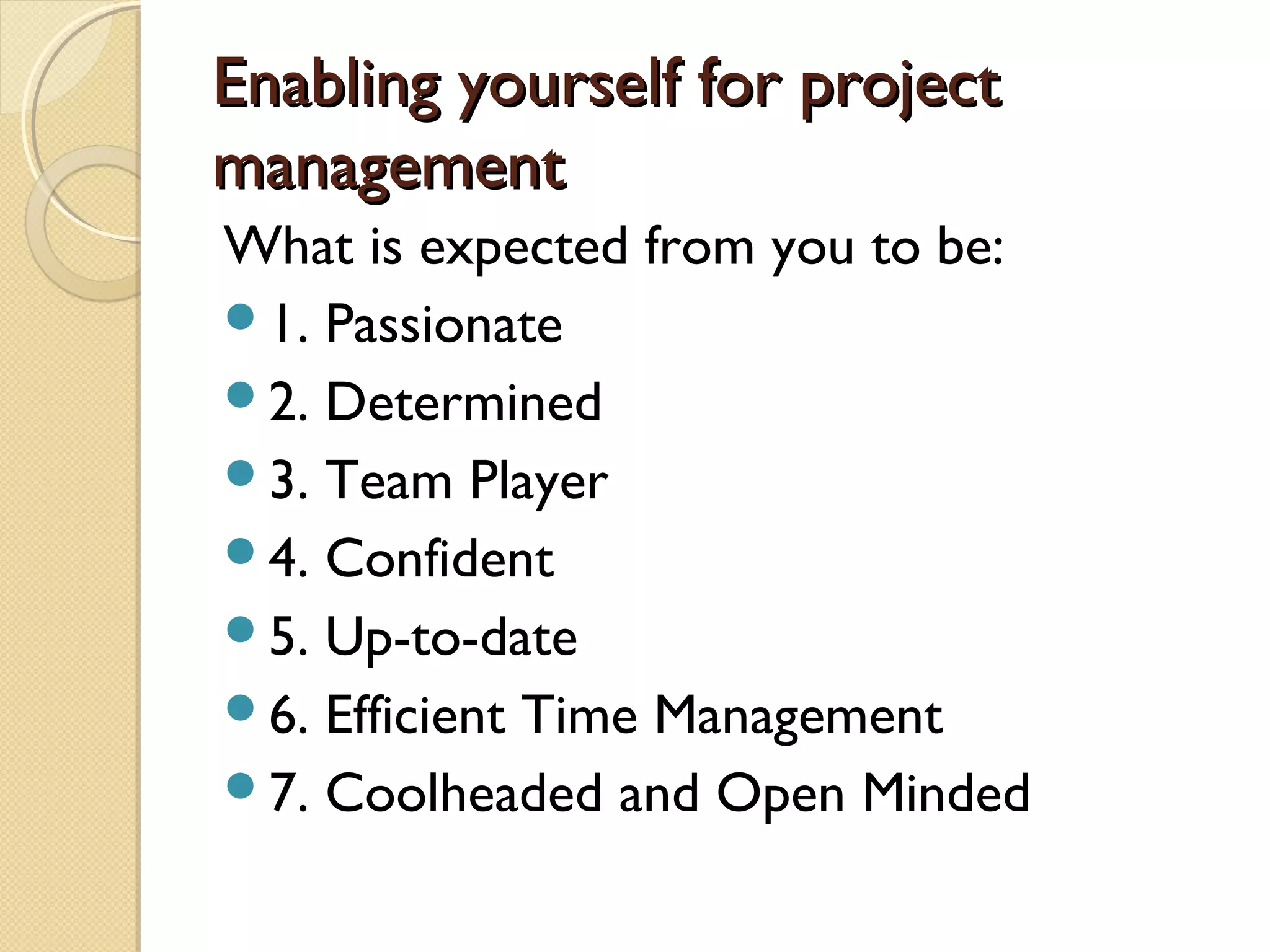 Enabling yourself for projectEnabling yourself for project
managementmanagement
What is expected from you to be:
1. Passionate
2. Determined
3. Team Player
4. Confident
5. Up-to-date
6. Efficient Time Management
7. Coolheaded and Open Minded
 