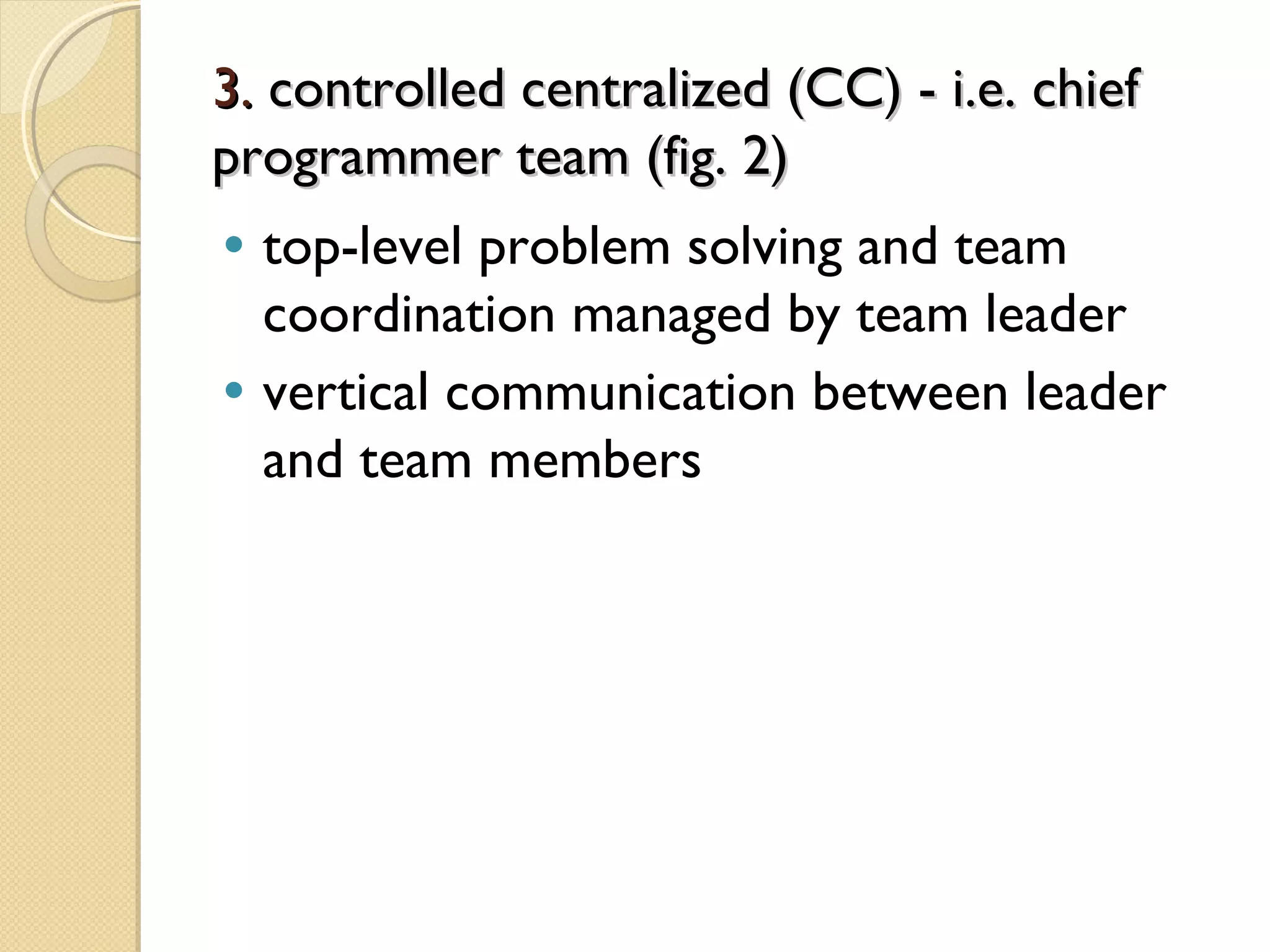 3.3. controlled centralized (CC) - i.e. chiefcontrolled centralized (CC) - i.e. chief
programmer team (fig. 2)programmer team (fig. 2)
• top-level problem solving and team
coordination managed by team leader
• vertical communication between leader
and team members
 