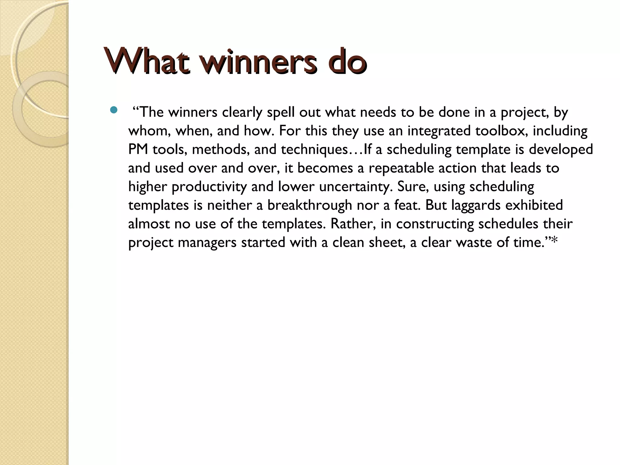 What winners doWhat winners do
 “The winners clearly spell out what needs to be done in a project, by
whom, when, and how. For this they use an integrated toolbox, including
PM tools, methods, and techniques…If a scheduling template is developed
and used over and over, it becomes a repeatable action that leads to
higher productivity and lower uncertainty. Sure, using scheduling
templates is neither a breakthrough nor a feat. But laggards exhibited
almost no use of the templates. Rather, in constructing schedules their
project managers started with a clean sheet, a clear waste of time.”*
 