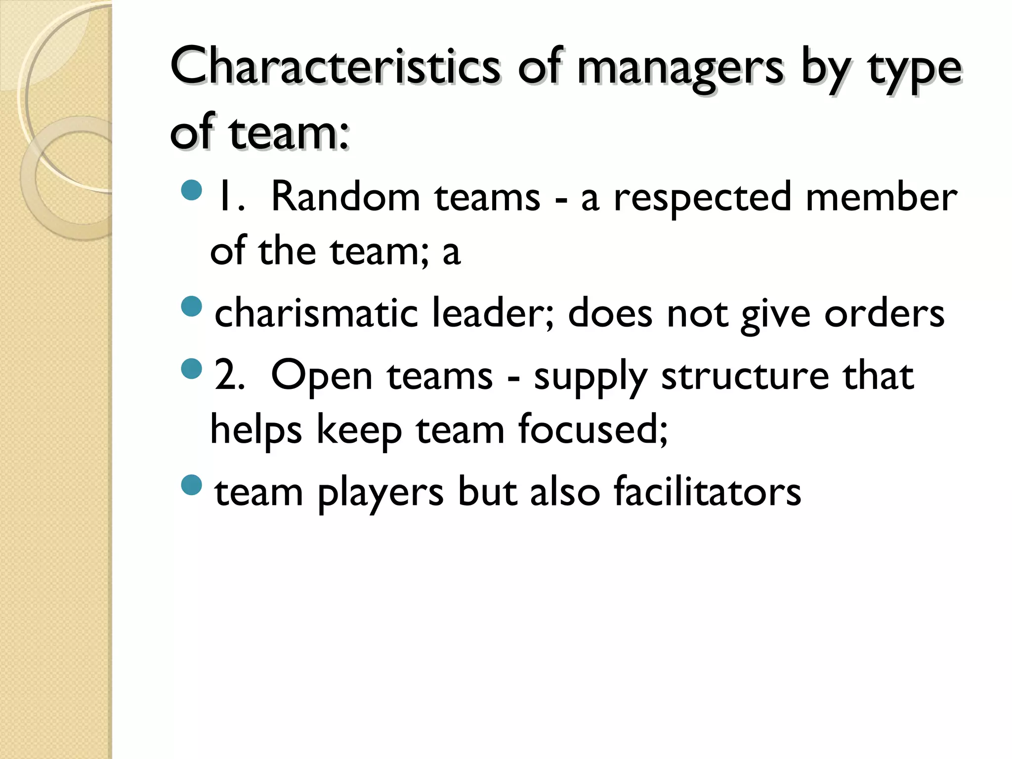 Characteristics of managers by typeCharacteristics of managers by type
of team:of team:
1. Random teams - a respected member
of the team; a
charismatic leader; does not give orders
2. Open teams - supply structure that
helps keep team focused;
team players but also facilitators
 