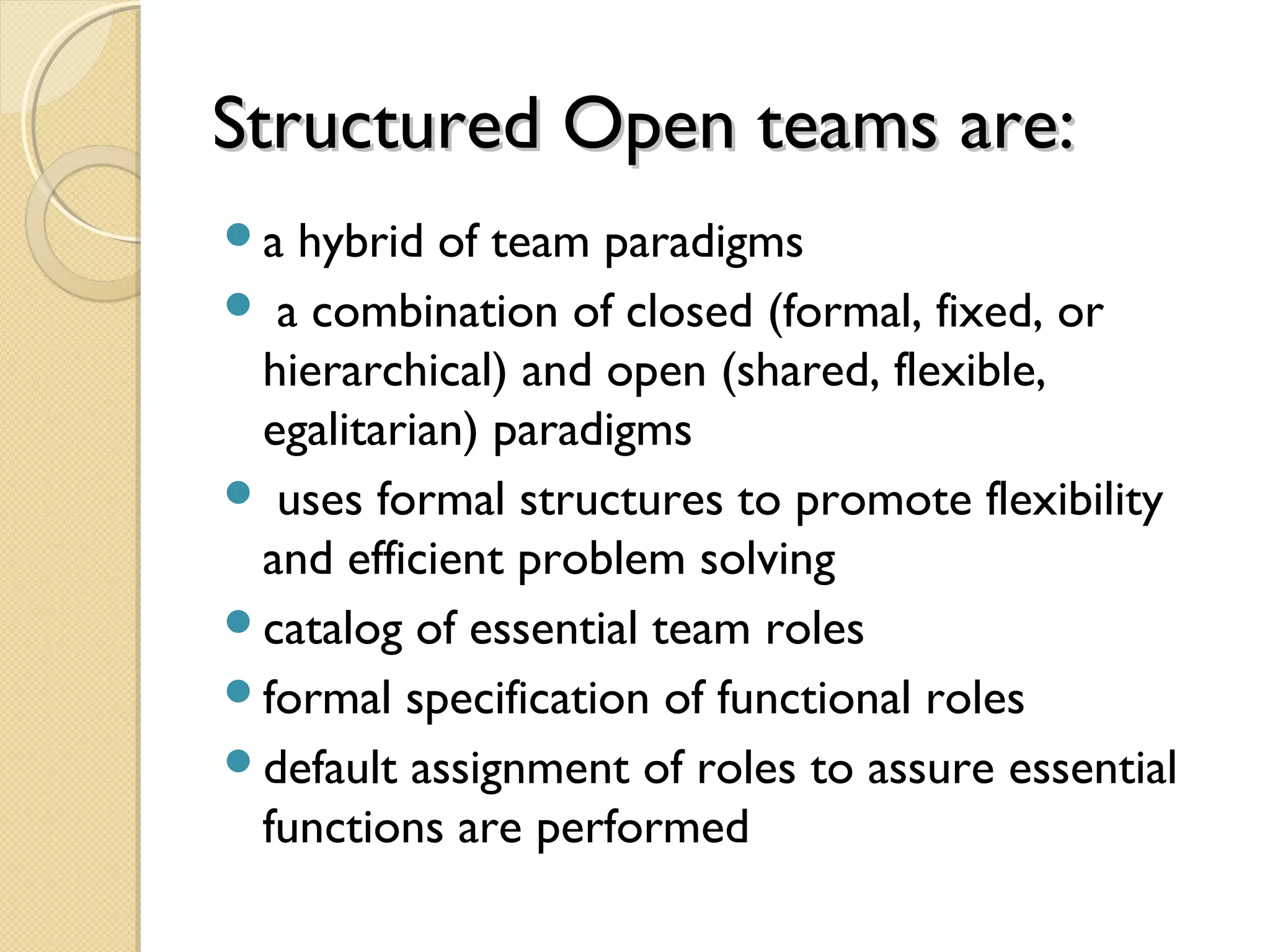Structured Open teams are:Structured Open teams are:
a hybrid of team paradigms
 a combination of closed (formal, fixed, or
hierarchical) and open (shared, flexible,
egalitarian) paradigms
 uses formal structures to promote flexibility
and efficient problem solving
catalog of essential team roles
formal specification of functional roles
default assignment of roles to assure essential
functions are performed
 