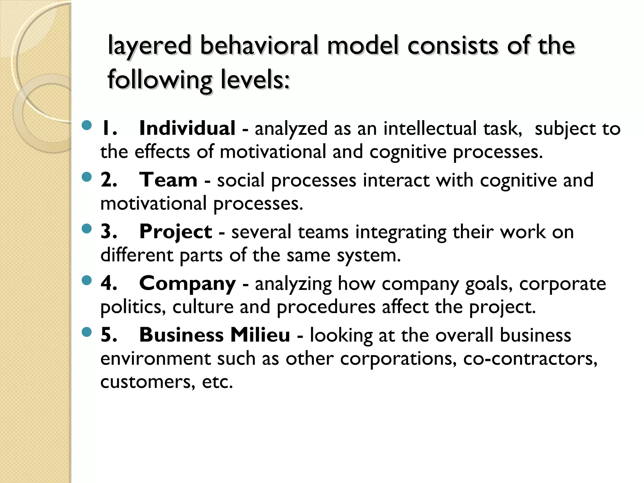 layered behavioral model consists of thelayered behavioral model consists of the
following levels:following levels:
 1. Individual - analyzed as an intellectual task, subject to
the effects of motivational and cognitive processes.
 2. Team - social processes interact with cognitive and
motivational processes.
 3. Project - several teams integrating their work on
different parts of the same system.
 4. Company - analyzing how company goals, corporate
politics, culture and procedures affect the project.
 5. Business Milieu - looking at the overall business
environment such as other corporations, co-contractors,
customers, etc.
 