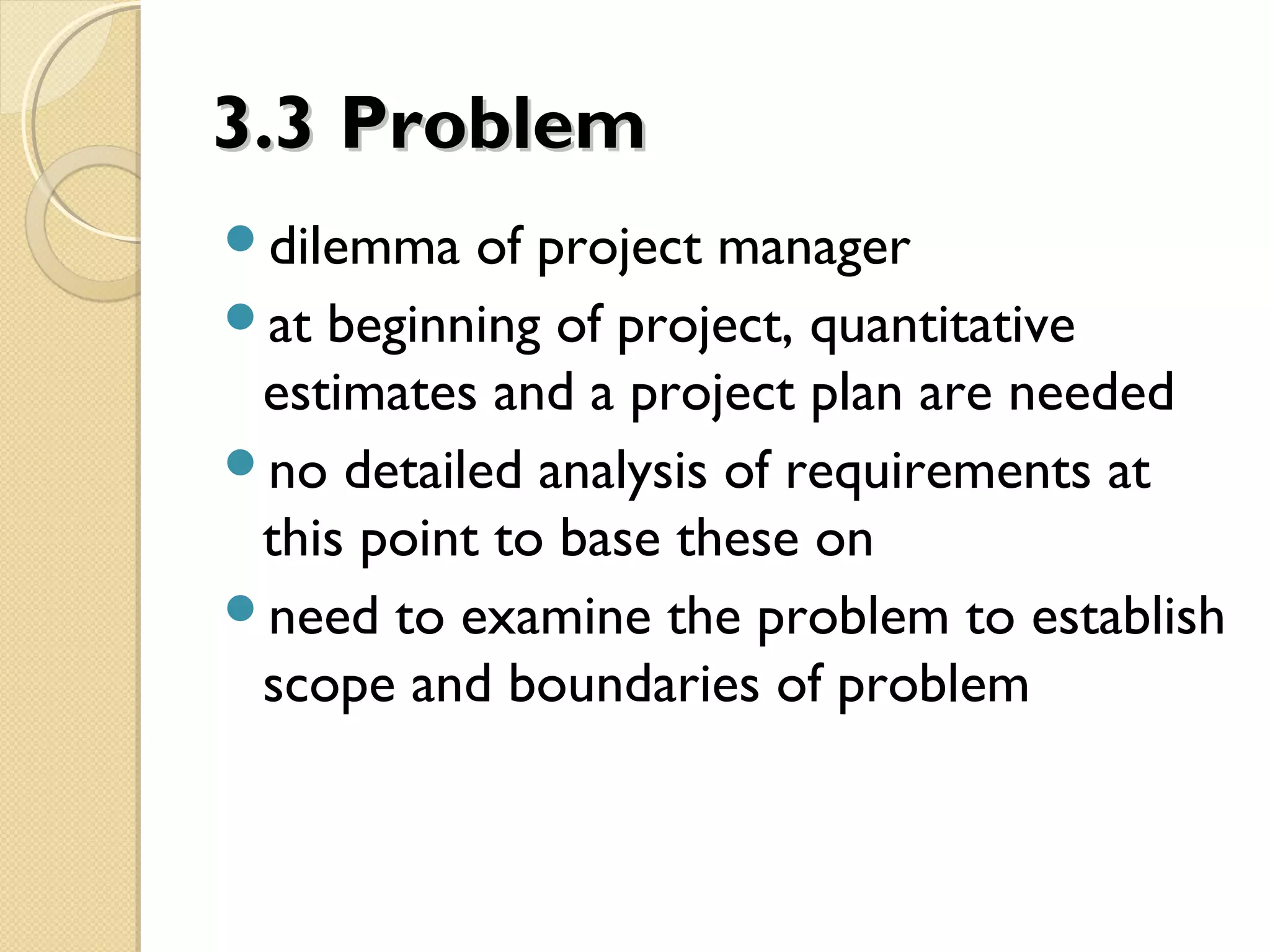 3.33.3 ProblemProblem
dilemma of project manager
at beginning of project, quantitative
estimates and a project plan are needed
no detailed analysis of requirements at
this point to base these on
need to examine the problem to establish
scope and boundaries of problem
 