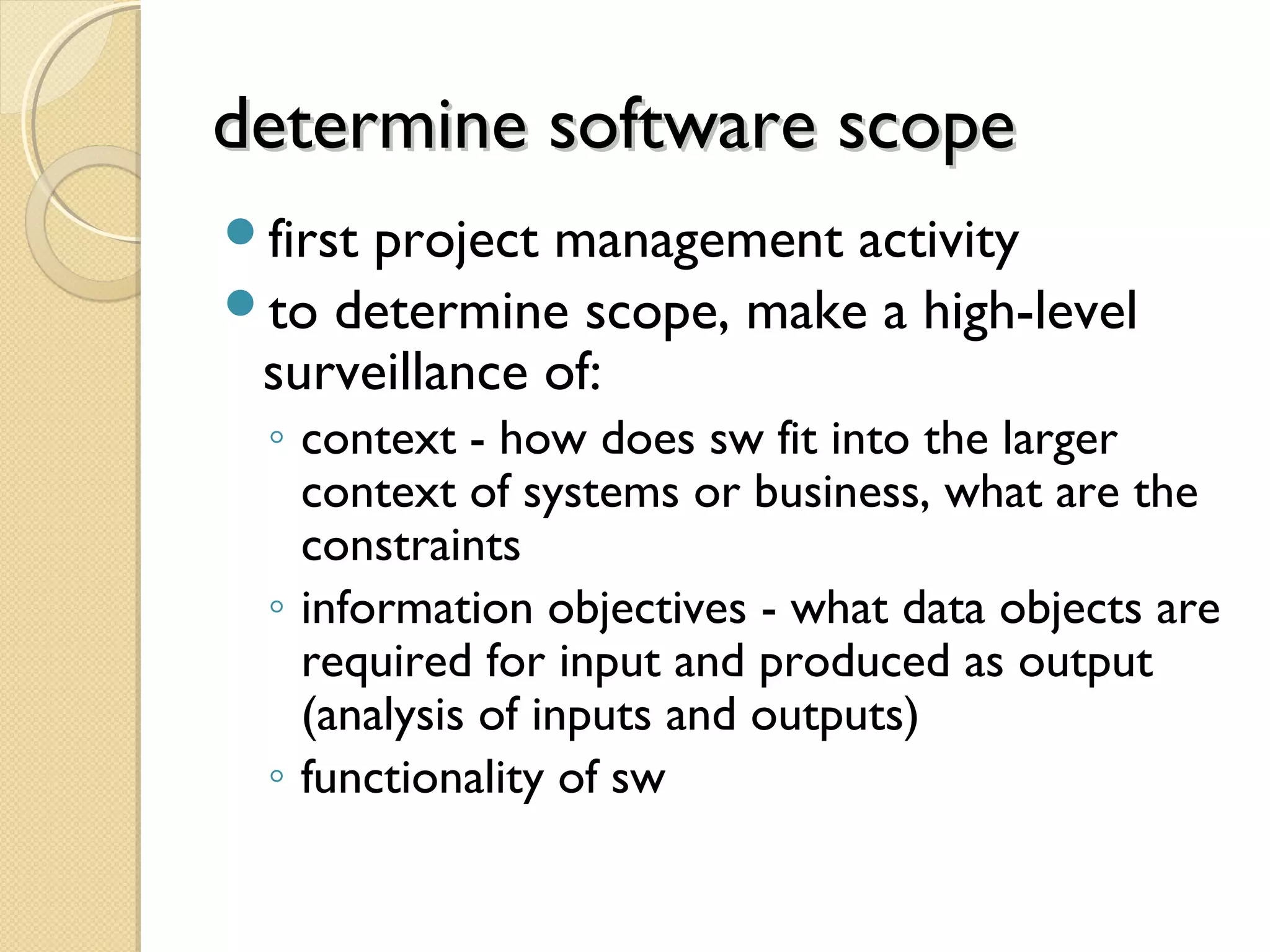 determine software scopedetermine software scope
first project management activity
to determine scope, make a high-level
surveillance of:
◦ context - how does sw fit into the larger
context of systems or business, what are the
constraints
◦ information objectives - what data objects are
required for input and produced as output
(analysis of inputs and outputs)
◦ functionality of sw
 