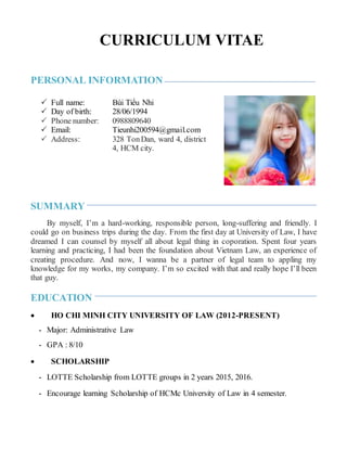 CURRICULUM VITAE
PERSONAL INFORMATION
 Full name: Bùi Tiểu Nhi
 Day of birth: 28/06/1994
 Phone number: 0988809640
 Email: Tieunhi200594@gmail.com
 Address: 328 TonDan, ward 4, district
4, HCM city.
SUMMARY
By myself, I’m a hard-working, responsible person, long-suffering and friendly. I
could go on business trips during the day. From the first day at University of Law, I have
dreamed I can counsel by myself all about legal thing in coporation. Spent four years
learning and practicing, I had been the foundation about Vietnam Law, an experience of
creating procedure. And now, I wanna be a partner of legal team to appling my
knowledge for my works, my company. I’m so excited with that and really hope I’ll been
that guy.
EDUCATION
 HO CHI MINH CITY UNIVERSITY OF LAW (2012-PRESENT)
- Major: Administrative Law
- GPA : 8/10
 SCHOLARSHIP
- LOTTE Scholarship from LOTTE groups in 2 years 2015, 2016.
- Encourage learning Scholarship of HCMc University of Law in 4 semester.
 