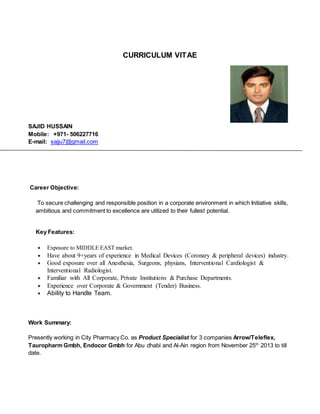 CURRICULUM VITAE
SAJID HUSSAIN
Mobile: +971- 506227716
E-mail: sajju7@gmail.com
Career Objective:
To secure challenging and responsible position in a corporate environment in which Initiative skills,
ambitious and commitment to excellence are utilized to their fullest potential.
Key Features:
 Exposure to MIDDLE EAST market.
 Have about 9+years of experience in Medical Devices (Coronary & peripheral devices) industry.
 Good exposure over all Anesthesia, Surgeons, physians, Interventional Cardiologist &
Interventional Radiologist.
 Familiar with All Corporate, Private Institutions & Purchase Departments.
 Experience over Corporate & Government (Tender) Business.
 Ability to Handle Team.
Work Summary:
Presently working in City Pharmacy Co. as Product Specialist for 3 companies Arrow/Teleflex,
Tauropharm Gmbh, Endocor Gmbh for Abu dhabi and Al-Ain region from November 25th
2013 to till
date.
 