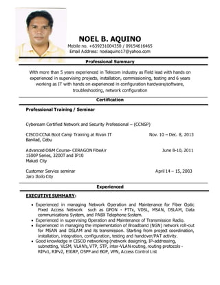 NOEL B. AQUINO
Mobile no. +639231004350 / 09154616465
Email Address: noelaquino17@yahoo.com
Professional Summary
With more than 5 years experienced in Telecom industry as Field lead with hands on
experienced in supervising projects, installation, commissioning, testing and 6 years
working as IT with hands on experienced in configuration hardware/software,
troubleshooting, network configuration
Certification
Professional Training / Seminar
Cyberoam Certified Network and Security Professional – (CCNSP)
CISCO CCNA Boot Camp Training at Rivan IT Nov. 10 – Dec. 8, 2013
Banilad, Cebu
Advanced O&M Course- CERAGON FibeAir June 8-10, 2011
1500P Series, 3200T and IP10
Makati City
Customer Service seminar April 14 – 15, 2003
Jaro Iloilo City
Experienced
EXECUTIVE SUMMARY:
 Experienced in managing Network Operation and Maintenance for Fiber Optic
Fixed Access Network such as GPON - FTTx, VDSL, MSAN, DSLAM, Data
communications System, and PABX Telephone System.
 Experienced in supervising Operation and Maintenance of Transmission Radio.
 Experienced in managing the implementation of Broadband (NGN) network roll-out
for MSAN and DSLAM and its transmission. Starting from project coordination,
installation, integration, configuration, testing and handover/PAT activity.
 Good knowledge in CISCO networking (network designing, IP-addressing,
subnetting, VLSM, VLAN’s, VTP, STP, inter-VLAN routing, routing protocols -
RIPv1, RIPv2, EIGRP, OSPF and BGP, VPN, Access Control List
 