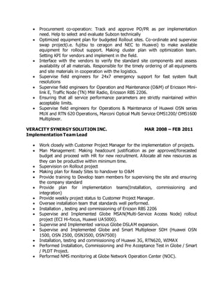  Procurement co-operation: Track and approve PO/PR as per implementation
need. Help to select and evaluate Subcon technically
 Optimized equipment plan for budgeted Rollout sites. Co-ordinate and supervise
swap project(i.e. fujitsu to ceragon and NEC to Huawei) to make available
equipment for rollout support. Making cluster plan with optimization team.
Setting KPI for vendors and implement in the field.
 Interface with the vendors to verify the standard site components and assess
availability of all materials. Responsible for the timely ordering of all equipments
and site materials in cooperation with the logistics.
 Supervise field engineers for 24x7 emergency support for fast system fault
resolutions
 Supervise field engineers for Operation and Maintenance (O&M) of Ericsson Mini-
link E, Traffic Node (TN) MW Radio, Ericsson RBS 2206.
 Ensuring that all service performance parameters are strictly maintained within
acceptable limits.
 Supervise field engineers for Operations & Maintenance of Huawei OSN series
MUX and RTN 620 Operations, Marconi Optical Multi Service OMS1200/ OMS1600
Multiplexer.
VERACITY SYNERGY SOLUTION INC. MAR 2008 – FEB 2011
Implementation Team Lead
 Work closely with Customer Project Manager for the implementation of projects.
 Man Management: Making headcount justification as per approved/forecasted
budget and proceed with HR for new recruitment. Allocate all new resources as
they can be productive within minimum time.
 Supervision on Rollout project
 Making plan for Ready Sites to handover to O&M
 Provide training to Develop team members for supervising the site and ensuring
the company standard
 Provide plan for implementation teams(Installation, commissioning and
integration)
 Provide weekly project status to Customer Project Manager.
 Oversee installation team that standards well performed.
 Installation , testing and commissioning of Ericson RBS 2206
 Supervise and Implemented Globe MSAN(Multi-Service Access Node) rollout
project (ECI Hi-focus, Huawei UA5000).
 Supervise and Implemented various Globe DSLAM expansion.
 Supervise and Implemented Globe and Smart Multiplexer SDH (Huawei OSN
1500, OSN 2500, OSN3500, OSN7500)
 Installation, testing and commissioning of Huawei 3G, RTN620, WIMAX
 Performed Installation, Commissioning and Pre Acceptance Test in Globe / Smart
/ PLDT Project.
 Performed NMS monitoring at Globe Network Operation Center (NOC).
 