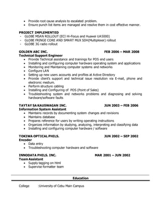  Provide root cause analysis to escalated problem.
 Ensure punch list items are managed and resolve them in cost effective manner.
PROJECT IMPLEMENTED
- GLOBE MSAN ROLLOUT (ECI Hi-Focus and Huawei UA5000)
- GLOBE FRINGE CORE AND SMART MUX SDH(Multiplexer) rollout
- GLOBE 3G radio rollout
GOLDEN ABC INC. FEB 2006 – MAR 2008
Technical Support Engineer
 Provide Technical assistance and trainings for POS end users
 Installing and configuring computer hardware operating system and applications
 Monitoring and Maintaining computer systems and networks
 Configure LAN
 Setting up new users accounts and profiles at Active Directory
 Provide client’s support and technical issue resolution via E-mail, phone and
electronic medium.
 Perform structure cabling
 Installing and Configuring of POS (Point of Sales)
 Troubleshooting system and networks problems and diagnosing and solving
hardware/software faults
TAYTAY SA KAUSWAGAN INC. JUN 2003 – FEB 2006
Information System Assistant
 Maintains records by documenting system changes and revisions
 Maintains database
 Prepares reference for users by writing operating instructions
 Organizes information by studying, analyzing, interpreting and classifying data
 Installing and configuring computer hardware / software
TOKIWA OPTICAL PHILS. JUN 2002 – SEP 2002
Encoder
 Data entry
 Troubleshooting computer hardware and software
INNODATA PHILS. INC. MAR 2001 – JUN 2002
Team Assistant
 Supply tagging on html
 Supervise formatter team
Education
College :University of Cebu Main Campus
 