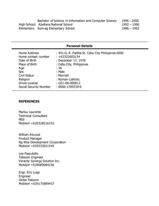Bachelor of Science in Information and Computer Science 1996 - 2000
High School: Abellana National School 1992 – 1996
Elementary: Sum-ag Elementary School 1986 – 1992
Personal Details
Home Address : 441-G. R. Padilla St. Cebu City Philippines 6000
Home contact number : +63322603134
Date of Birth : December 17, 1978
Place of Birth : Cebu City, Philippines
Age : 36
Sex : Male
Civil Status : Married
Religion : Roman Catholic
Driver License : G01-08-000812
Social Security Number : 0006-1789339-6
REFERENCES
Marlou Laurente
Technical Consultant
MDI
Mobile# +639328516153
William Alcuizar
Product Manager
Ng Khai Development Corporation
Mobile# +639333021545
Leo Pascubillo
Telecom Engineer
Veracity Synergy Solution Inc.
Mobile# +639089084156
Engr. Eric Luga
Engineer
Globe Telecom
Mobile# +639175889457
 