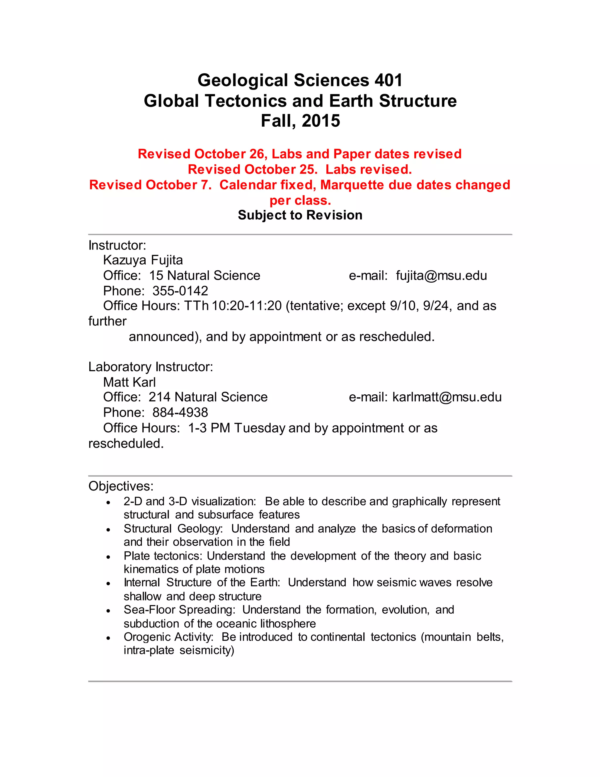 Geological Sciences 401
Global Tectonics and Earth Structure
Fall, 2015
Revised October 26, Labs and Paper dates revised
Revised October 25. Labs revised.
Revised October 7. Calendar fixed, Marquette due dates changed
per class.
Subject to Revision
Instructor:
Kazuya Fujita
Office: 15 Natural Science e-mail: fujita@msu.edu
Phone: 355-0142
Office Hours: TTh 10:20-11:20 (tentative; except 9/10, 9/24, and as
further
announced), and by appointment or as rescheduled.
Laboratory Instructor:
Matt Karl
Office: 214 Natural Science e-mail: karlmatt@msu.edu
Phone: 884-4938
Office Hours: 1-3 PM Tuesday and by appointment or as
rescheduled.
Objectives:
 2-D and 3-D visualization: Be able to describe and graphically represent
structural and subsurface features
 Structural Geology: Understand and analyze the basics of deformation
and their observation in the field
 Plate tectonics: Understand the development of the theory and basic
kinematics of plate motions
 Internal Structure of the Earth: Understand how seismic waves resolve
shallow and deep structure
 Sea-Floor Spreading: Understand the formation, evolution, and
subduction of the oceanic lithosphere
 Orogenic Activity: Be introduced to continental tectonics (mountain belts,
intra-plate seismicity)
 