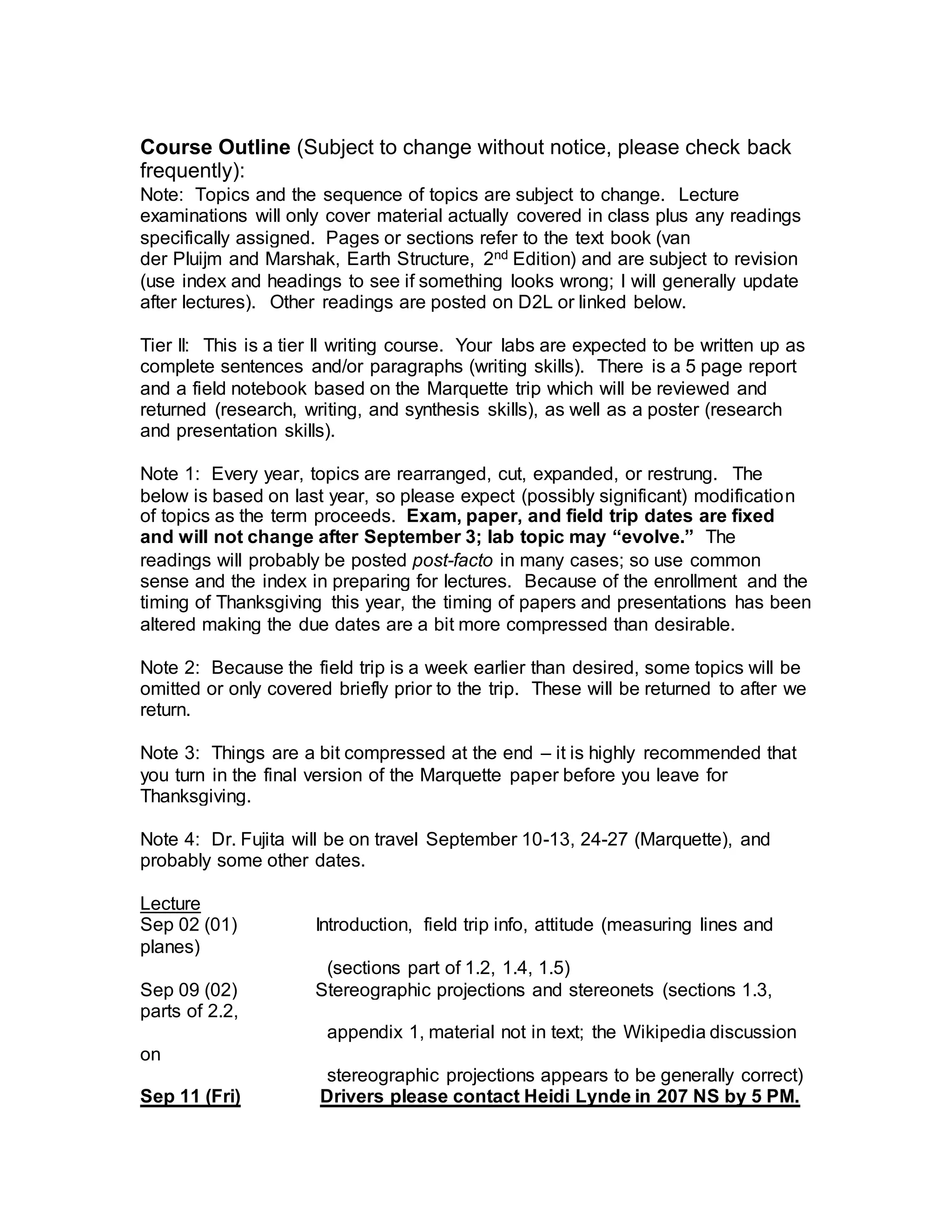 Course Outline (Subject to change without notice, please check back
frequently):
Note: Topics and the sequence of topics are subject to change. Lecture
examinations will only cover material actually covered in class plus any readings
specifically assigned. Pages or sections refer to the text book (van
der Pluijm and Marshak, Earth Structure, 2nd Edition) and are subject to revision
(use index and headings to see if something looks wrong; I will generally update
after lectures). Other readings are posted on D2L or linked below.
Tier II: This is a tier II writing course. Your labs are expected to be written up as
complete sentences and/or paragraphs (writing skills). There is a 5 page report
and a field notebook based on the Marquette trip which will be reviewed and
returned (research, writing, and synthesis skills), as well as a poster (research
and presentation skills).
Note 1: Every year, topics are rearranged, cut, expanded, or restrung. The
below is based on last year, so please expect (possibly significant) modification
of topics as the term proceeds. Exam, paper, and field trip dates are fixed
and will not change after September 3; lab topic may “evolve.” The
readings will probably be posted post-facto in many cases; so use common
sense and the index in preparing for lectures. Because of the enrollment and the
timing of Thanksgiving this year, the timing of papers and presentations has been
altered making the due dates are a bit more compressed than desirable.
Note 2: Because the field trip is a week earlier than desired, some topics will be
omitted or only covered briefly prior to the trip. These will be returned to after we
return.
Note 3: Things are a bit compressed at the end – it is highly recommended that
you turn in the final version of the Marquette paper before you leave for
Thanksgiving.
Note 4: Dr. Fujita will be on travel September 10-13, 24-27 (Marquette), and
probably some other dates.
Lecture
Sep 02 (01) Introduction, field trip info, attitude (measuring lines and
planes)
(sections part of 1.2, 1.4, 1.5)
Sep 09 (02) Stereographic projections and stereonets (sections 1.3,
parts of 2.2,
appendix 1, material not in text; the Wikipedia discussion
on
stereographic projections appears to be generally correct)
Sep 11 (Fri) Drivers please contact Heidi Lynde in 207 NS by 5 PM.
 