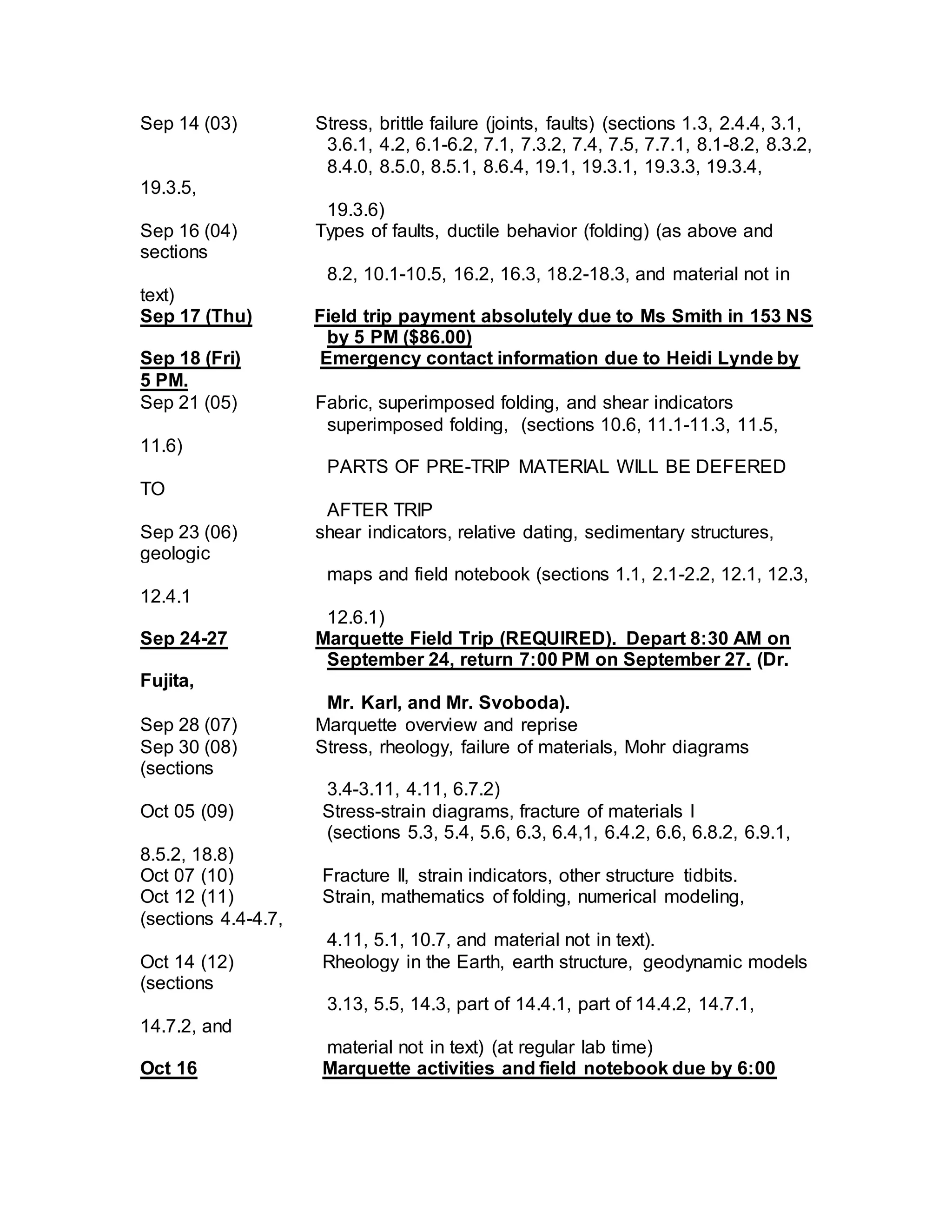 Sep 14 (03) Stress, brittle failure (joints, faults) (sections 1.3, 2.4.4, 3.1,
3.6.1, 4.2, 6.1-6.2, 7.1, 7.3.2, 7.4, 7.5, 7.7.1, 8.1-8.2, 8.3.2,
8.4.0, 8.5.0, 8.5.1, 8.6.4, 19.1, 19.3.1, 19.3.3, 19.3.4,
19.3.5,
19.3.6)
Sep 16 (04) Types of faults, ductile behavior (folding) (as above and
sections
8.2, 10.1-10.5, 16.2, 16.3, 18.2-18.3, and material not in
text)
Sep 17 (Thu) Field trip payment absolutely due to Ms Smith in 153 NS
by 5 PM ($86.00)
Sep 18 (Fri) Emergency contact information due to Heidi Lynde by
5 PM.
Sep 21 (05) Fabric, superimposed folding, and shear indicators
superimposed folding, (sections 10.6, 11.1-11.3, 11.5,
11.6)
PARTS OF PRE-TRIP MATERIAL WILL BE DEFERED
TO
AFTER TRIP
Sep 23 (06) shear indicators, relative dating, sedimentary structures,
geologic
maps and field notebook (sections 1.1, 2.1-2.2, 12.1, 12.3,
12.4.1
12.6.1)
Sep 24-27 Marquette Field Trip (REQUIRED). Depart 8:30 AM on
September 24, return 7:00 PM on September 27. (Dr.
Fujita,
Mr. Karl, and Mr. Svoboda).
Sep 28 (07) Marquette overview and reprise
Sep 30 (08) Stress, rheology, failure of materials, Mohr diagrams
(sections
3.4-3.11, 4.11, 6.7.2)
Oct 05 (09) Stress-strain diagrams, fracture of materials I
(sections 5.3, 5.4, 5.6, 6.3, 6.4,1, 6.4.2, 6.6, 6.8.2, 6.9.1,
8.5.2, 18.8)
Oct 07 (10) Fracture II, strain indicators, other structure tidbits.
Oct 12 (11) Strain, mathematics of folding, numerical modeling,
(sections 4.4-4.7,
4.11, 5.1, 10.7, and material not in text).
Oct 14 (12) Rheology in the Earth, earth structure, geodynamic models
(sections
3.13, 5.5, 14.3, part of 14.4.1, part of 14.4.2, 14.7.1,
14.7.2, and
material not in text) (at regular lab time)
Oct 16 Marquette activities and field notebook due by 6:00
 
