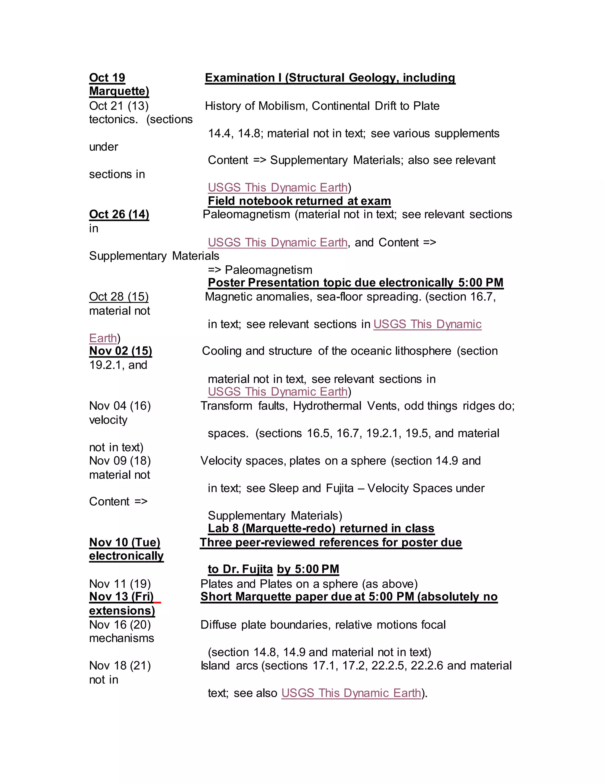 Oct 19 Examination I (Structural Geology, including
Marquette)
Oct 21 (13) History of Mobilism, Continental Drift to Plate
tectonics. (sections
14.4, 14.8; material not in text; see various supplements
under
Content => Supplementary Materials; also see relevant
sections in
USGS This Dynamic Earth)
Field notebook returned at exam
Oct 26 (14) Paleomagnetism (material not in text; see relevant sections
in
USGS This Dynamic Earth, and Content =>
Supplementary Materials
=> Paleomagnetism
Poster Presentation topic due electronically 5:00 PM
Oct 28 (15) Magnetic anomalies, sea-floor spreading. (section 16.7,
material not
in text; see relevant sections in USGS This Dynamic
Earth)
Nov 02 (15) Cooling and structure of the oceanic lithosphere (section
19.2.1, and
material not in text, see relevant sections in
USGS This Dynamic Earth)
Nov 04 (16) Transform faults, Hydrothermal Vents, odd things ridges do;
velocity
spaces. (sections 16.5, 16.7, 19.2.1, 19.5, and material
not in text)
Nov 09 (18) Velocity spaces, plates on a sphere (section 14.9 and
material not
in text; see Sleep and Fujita – Velocity Spaces under
Content =>
Supplementary Materials)
Lab 8 (Marquette-redo) returned in class
Nov 10 (Tue) Three peer-reviewed references for poster due
electronically
to Dr. Fujita by 5:00 PM
Nov 11 (19) Plates and Plates on a sphere (as above)
Nov 13 (Fri) Short Marquette paper due at 5:00 PM (absolutely no
extensions)
Nov 16 (20) Diffuse plate boundaries, relative motions focal
mechanisms
(section 14.8, 14.9 and material not in text)
Nov 18 (21) Island arcs (sections 17.1, 17.2, 22.2.5, 22.2.6 and material
not in
text; see also USGS This Dynamic Earth).
 