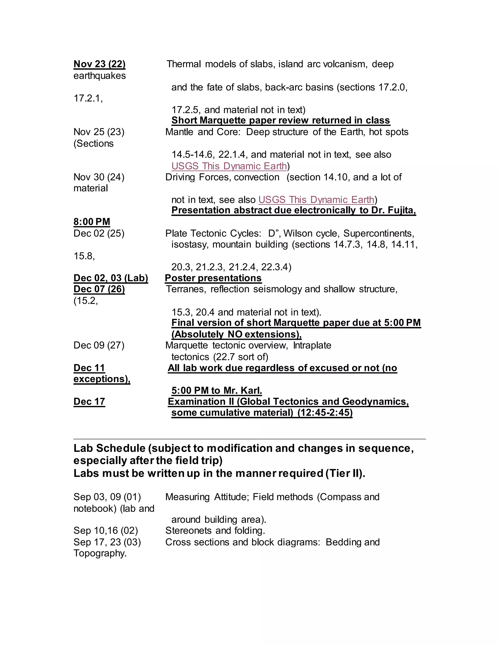 Nov 23 (22) Thermal models of slabs, island arc volcanism, deep
earthquakes
and the fate of slabs, back-arc basins (sections 17.2.0,
17.2.1,
17.2.5, and material not in text)
Short Marquette paper review returned in class
Nov 25 (23) Mantle and Core: Deep structure of the Earth, hot spots
(Sections
14.5-14.6, 22.1.4, and material not in text, see also
USGS This Dynamic Earth)
Nov 30 (24) Driving Forces, convection (section 14.10, and a lot of
material
not in text, see also USGS This Dynamic Earth)
Presentation abstract due electronically to Dr. Fujita,
8:00 PM
Dec 02 (25) Plate Tectonic Cycles: D”, Wilson cycle, Supercontinents,
isostasy, mountain building (sections 14.7.3, 14.8, 14.11,
15.8,
20.3, 21.2.3, 21.2.4, 22.3.4)
Dec 02, 03 (Lab) Poster presentations
Dec 07 (26) Terranes, reflection seismology and shallow structure,
(15.2,
15.3, 20.4 and material not in text).
Final version of short Marquette paper due at 5:00 PM
(Absolutely NO extensions),
Dec 09 (27) Marquette tectonic overview, Intraplate
tectonics (22.7 sort of)
Dec 11 All lab work due regardless of excused or not (no
exceptions),
5:00 PM to Mr. Karl.
Dec 17 Examination II (Global Tectonics and Geodynamics,
some cumulative material) (12:45-2:45)
Lab Schedule (subject to modification and changes in sequence,
especially after the field trip)
Labs must be written up in the manner required (Tier II).
Sep 03, 09 (01) Measuring Attitude; Field methods (Compass and
notebook) (lab and
around building area).
Sep 10,16 (02) Stereonets and folding.
Sep 17, 23 (03) Cross sections and block diagrams: Bedding and
Topography.
 