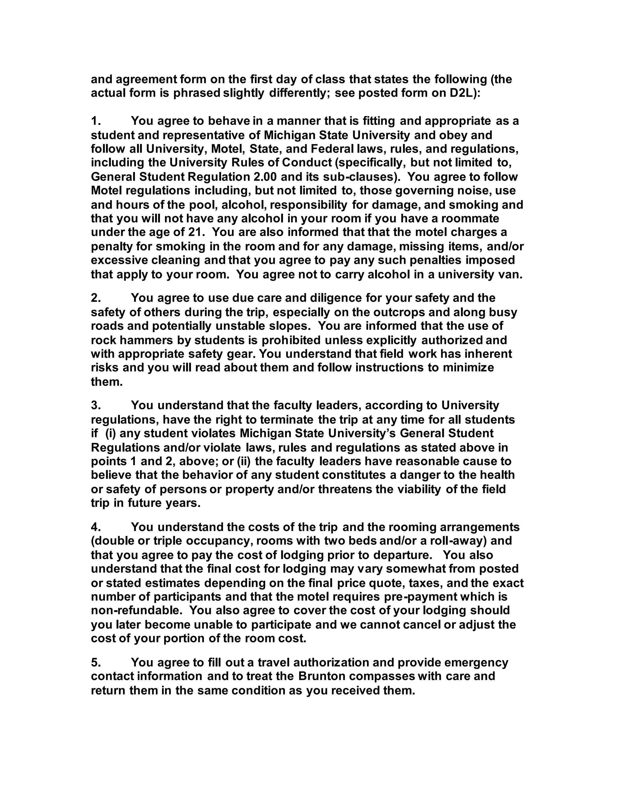 and agreement form on the first day of class that states the following (the
actual form is phrased slightly differently; see posted form on D2L):
1. You agree to behave in a manner that is fitting and appropriate as a
student and representative of Michigan State University and obey and
follow all University, Motel, State, and Federal laws, rules, and regulations,
including the University Rules of Conduct (specifically, but not limited to,
General Student Regulation 2.00 and its sub-clauses). You agree to follow
Motel regulations including, but not limited to, those governing noise, use
and hours of the pool, alcohol, responsibility for damage, and smoking and
that you will not have any alcohol in your room if you have a roommate
under the age of 21. You are also informed that that the motel charges a
penalty for smoking in the room and for any damage, missing items, and/or
excessive cleaning and that you agree to pay any such penalties imposed
that apply to your room. You agree not to carry alcohol in a university van.
2. You agree to use due care and diligence for your safety and the
safety of others during the trip, especially on the outcrops and along busy
roads and potentially unstable slopes. You are informed that the use of
rock hammers by students is prohibited unless explicitly authorized and
with appropriate safety gear. You understand that field work has inherent
risks and you will read about them and follow instructions to minimize
them.
3. You understand that the faculty leaders, according to University
regulations, have the right to terminate the trip at any time for all students
if (i) any student violates Michigan State University’s General Student
Regulations and/or violate laws, rules and regulations as stated above in
points 1 and 2, above; or (ii) the faculty leaders have reasonable cause to
believe that the behavior of any student constitutes a danger to the health
or safety of persons or property and/or threatens the viability of the field
trip in future years.
4. You understand the costs of the trip and the rooming arrangements
(double or triple occupancy, rooms with two beds and/or a roll-away) and
that you agree to pay the cost of lodging prior to departure. You also
understand that the final cost for lodging may vary somewhat from posted
or stated estimates depending on the final price quote, taxes, and the exact
number of participants and that the motel requires pre-payment which is
non-refundable. You also agree to cover the cost of your lodging should
you later become unable to participate and we cannot cancel or adjust the
cost of your portion of the room cost.
5. You agree to fill out a travel authorization and provide emergency
contact information and to treat the Brunton compasses with care and
return them in the same condition as you received them.
 