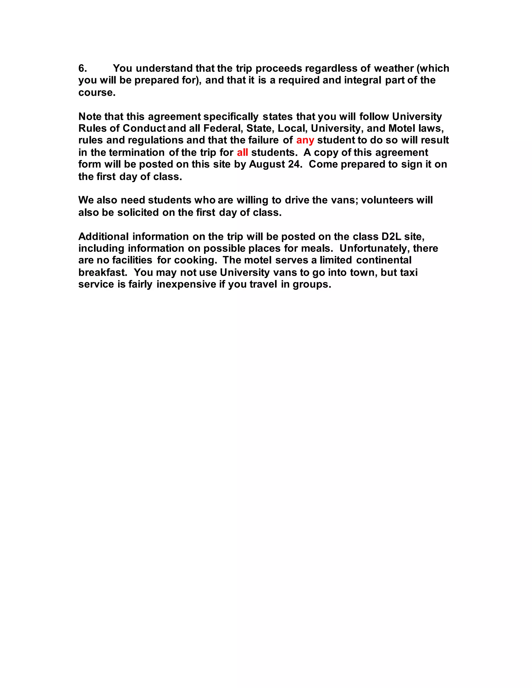 6. You understand that the trip proceeds regardless of weather (which
you will be prepared for), and that it is a required and integral part of the
course.
Note that this agreement specifically states that you will follow University
Rules of Conduct and all Federal, State, Local, University, and Motel laws,
rules and regulations and that the failure of any student to do so will result
in the termination of the trip for all students. A copy of this agreement
form will be posted on this site by August 24. Come prepared to sign it on
the first day of class.
We also need students who are willing to drive the vans; volunteers will
also be solicited on the first day of class.
Additional information on the trip will be posted on the class D2L site,
including information on possible places for meals. Unfortunately, there
are no facilities for cooking. The motel serves a limited continental
breakfast. You may not use University vans to go into town, but taxi
service is fairly inexpensive if you travel in groups.
 