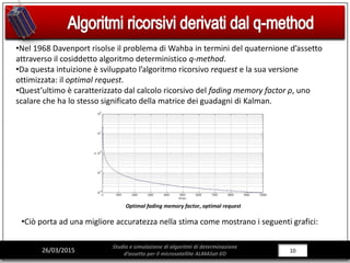 10/281026/03/2015
Studio e simulazione di algoritmi di determinazione
d’assetto per il microsatellite ALMASat-EO
•Nel 1968 Davenport risolse il problema di Wahba in termini del quaternione d’assetto
attraverso il cosiddetto algoritmo deterministico q-method.
•Da questa intuizione è sviluppato l’algoritmo ricorsivo request e la sua versione
ottimizzata: il optimal request.
•Quest’ultimo è caratterizzato dal calcolo ricorsivo del fading memory factor ρ, uno
scalare che ha lo stesso significato della matrice dei guadagni di Kalman.
Optimal fading memory factor, optimal request
•Ciò porta ad una migliore accuratezza nella stima come mostrano i seguenti grafici:
 