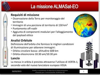 3/28326/03/2015
Studio e simulazione di algoritmi di determinazione
d’assetto per il microsatellite ALMASat-EO
Requisiti di missione
 Osservazione della Terra per monitoraggio del
territorio
 Immagini di una porzione di territorio di 150 km²
 Puntamento off-nadir
 Aggiunta di componenti modulari per l’alloggiamento
del payload ottico
Analisi Orbitale
Definizione dell’orbita che fornisce le migliori condizioni
di illuminazione per ottenere immagini:
 Orbita circolare bassa: altitudine 600 km
 Orbita eliosincrona 10:30 am/10:30 pm
Lancio
La messa in orbita è prevista attraverso l’utilizzo di VERTA-1,
secondo volo del nuovo lanciatore europeo VEGA
 
