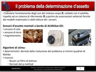 4/28426/03/2015
Studio e simulazione di algoritmi di determinazione
d’assetto per il microsatellite ALMASat-EO
• Calcolare l’orientamento degli assi del sistema corpo ℬ, solidale con il satellite,
rispetto ad un sistema di riferimento ℛ a partire da osservazioni vettoriali fornite
dai modelli matematici e dalle letture dei sensori.
Sensori d’assetto montati a bordo di ALMASat-EO:
• sensore di sole
• sensore di terra
• magnetometro
Algoritmi di stima:
• deterministici: derivati dalla risoluzione del problema ai minimi quadrati di
Wahba
• ricorsivi:
• Basati sul filtro di Kalman
• Derivati dal q-method
 