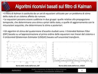 8/28826/03/2015
Studio e simulazione di algoritmi di determinazione
d’assetto per il microsatellite ALMASat-EO
• Il filtro di Kalman è costituito da un set di equazioni utilizzate per un problema di stima
dello stato di un sistema affetto da rumore.
• Le equazioni possono essere suddivise in due gruppi: quelle relative alla propagazione
temporale, che determinano una stima a priori dello stato, e quelle di aggiornamento con le
misurazioni acquisite, che determinano la stima a posteriori.
• Gli algoritmi di stima del quaternione d’assetto studiati sono: il Extended Kalman Filter
(EKF) basato su un’approssimazione al primo ordine delle equazioni non lineari del sistema e
il UnScented QUaternion Estimator (USQUE) basato sull’unscented transform.
Norma della media dell’errore, EKF Norma della media dell’errore, USQUE
 