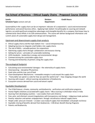 Sebastian Kretschmer October 29, 2014 
Fox School of Business – Ethical Supply Chains - Proposed Course Outline 
Levels: Division: Credit Hours: 
Schedule Types: Lecture and Lab Department: 
Sustainability in the supply chain can be an important indicator of a corporation’s social and environmental 
performance and overall business ethics. Applying triple bottom line philosophy to sourcing and network 
logistics can yield significant competitive advantages and intangible benefits for a company that knows how to 
commercialize these efforts in its CSR communications. This course will deliver background information and 
current praxis of sustainable supply chain design and management. 
Upstream and downstream supply chain analysis 
◊ Ethical supply chains and the triple bottom line – social entrepreneurship 
◊ Adapting business to integrate small holders into supply chains 
◊ The role of NGOs – valuable partners for corporations 
◊ Optimizing supply chains through collaboration and resource sharing 
◊ Setting fair prices – principles of sustainable marketing 
◊ LEED standards – leadership in energy and environmental design 
◊ Commercializing the sustainable supply chain 
◊ Training and mentorship of partners along the supply chain 
The ecological footprint 
◊ Calculating socio-environmental damages – the externality of supply chains 
◊ Greenwashing – deceptive PR practices 
◊ Food miles and the true cost of food 
◊ Clean Development Mechanisms – renewable energies in and around the supply chain 
◊ “Every dollar we spend is a vote for how we want the world to be” – how shopping changes the world 
◊ Sourcing with respect - ethical sourcing and protection of biodiversity 
◊ Ecosystem services derived from social and natural capital 
Equitable Development 
◊ The CCBA Protocol, climate, community and biodiversity - verification and certification programs 
◊ Human Rights violations associated with supply chains – Mica sourcing in child labor mines in India 
◊ Sourcing from developing countries – case studies from Latin America 
◊ Free, prior and informed consent (negotiations with transparency and dialog) – indigenous trade partners 
◊ Poverty reduction and women empowerment through microfinance induced supply chains 
◊ People under pressure innovate – a Cuban case study of supply chain breakdown and people resilience 
◊ Equitable sharing of benefits derived from biodiversity – CSR driven Benefit Sharing Programs 
◊ Patents and Biodiversity 
